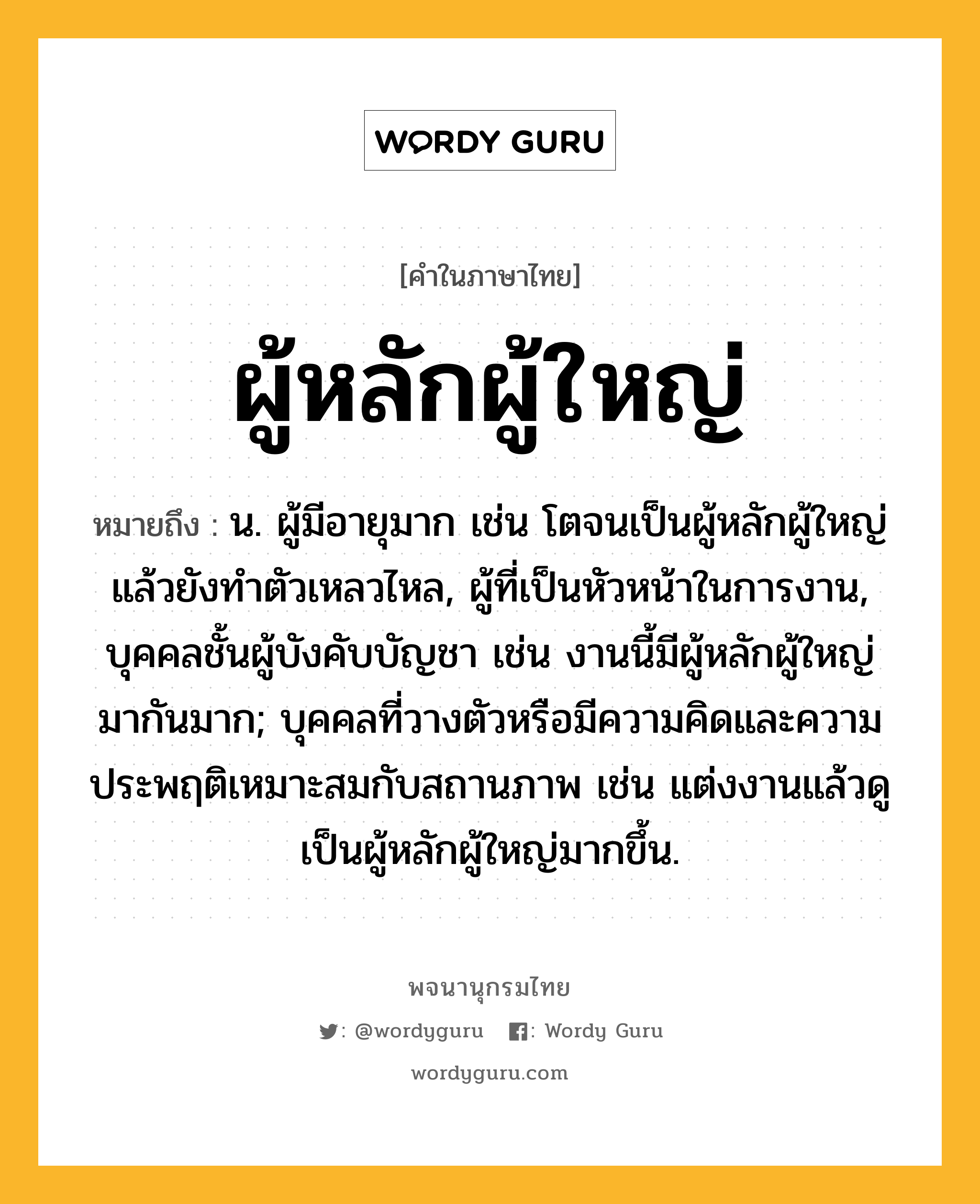 ผู้หลักผู้ใหญ่ หมายถึงอะไร?, คำในภาษาไทย ผู้หลักผู้ใหญ่ หมายถึง น. ผู้มีอายุมาก เช่น โตจนเป็นผู้หลักผู้ใหญ่แล้วยังทำตัวเหลวไหล, ผู้ที่เป็นหัวหน้าในการงาน, บุคคลชั้นผู้บังคับบัญชา เช่น งานนี้มีผู้หลักผู้ใหญ่มากันมาก; บุคคลที่วางตัวหรือมีความคิดและความประพฤติเหมาะสมกับสถานภาพ เช่น แต่งงานแล้วดูเป็นผู้หลักผู้ใหญ่มากขึ้น.