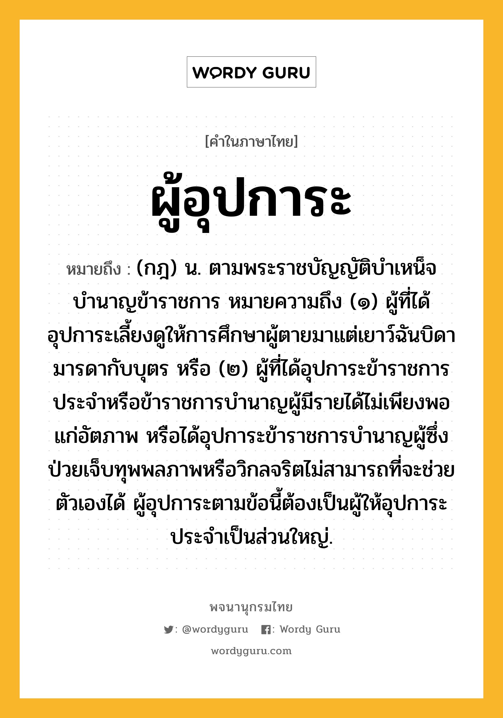 ผู้อุปการะ หมายถึงอะไร?, คำในภาษาไทย ผู้อุปการะ หมายถึง (กฎ) น. ตามพระราชบัญญัติบำเหน็จบำนาญข้าราชการ หมายความถึง (๑) ผู้ที่ได้อุปการะเลี้ยงดูให้การศึกษาผู้ตายมาแต่เยาว์ฉันบิดามารดากับบุตร หรือ (๒) ผู้ที่ได้อุปการะข้าราชการประจำหรือข้าราชการบำนาญผู้มีรายได้ไม่เพียงพอแก่อัตภาพ หรือได้อุปการะข้าราชการบำนาญผู้ซึ่งป่วยเจ็บทุพพลภาพหรือวิกลจริตไม่สามารถที่จะช่วยตัวเองได้ ผู้อุปการะตามข้อนี้ต้องเป็นผู้ให้อุปการะประจำเป็นส่วนใหญ่.