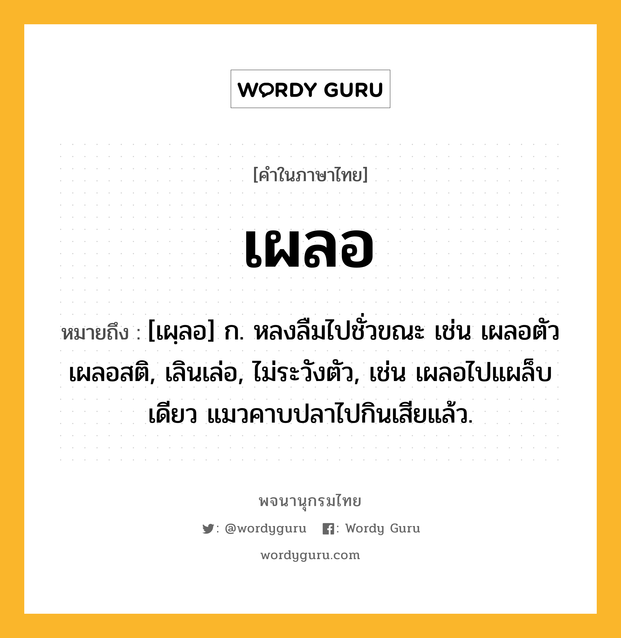 เผลอ ความหมาย หมายถึงอะไร?, คำในภาษาไทย เผลอ หมายถึง [เผฺลอ] ก. หลงลืมไปชั่วขณะ เช่น เผลอตัว เผลอสติ, เลินเล่อ, ไม่ระวังตัว, เช่น เผลอไปแผล็บเดียว แมวคาบปลาไปกินเสียแล้ว.