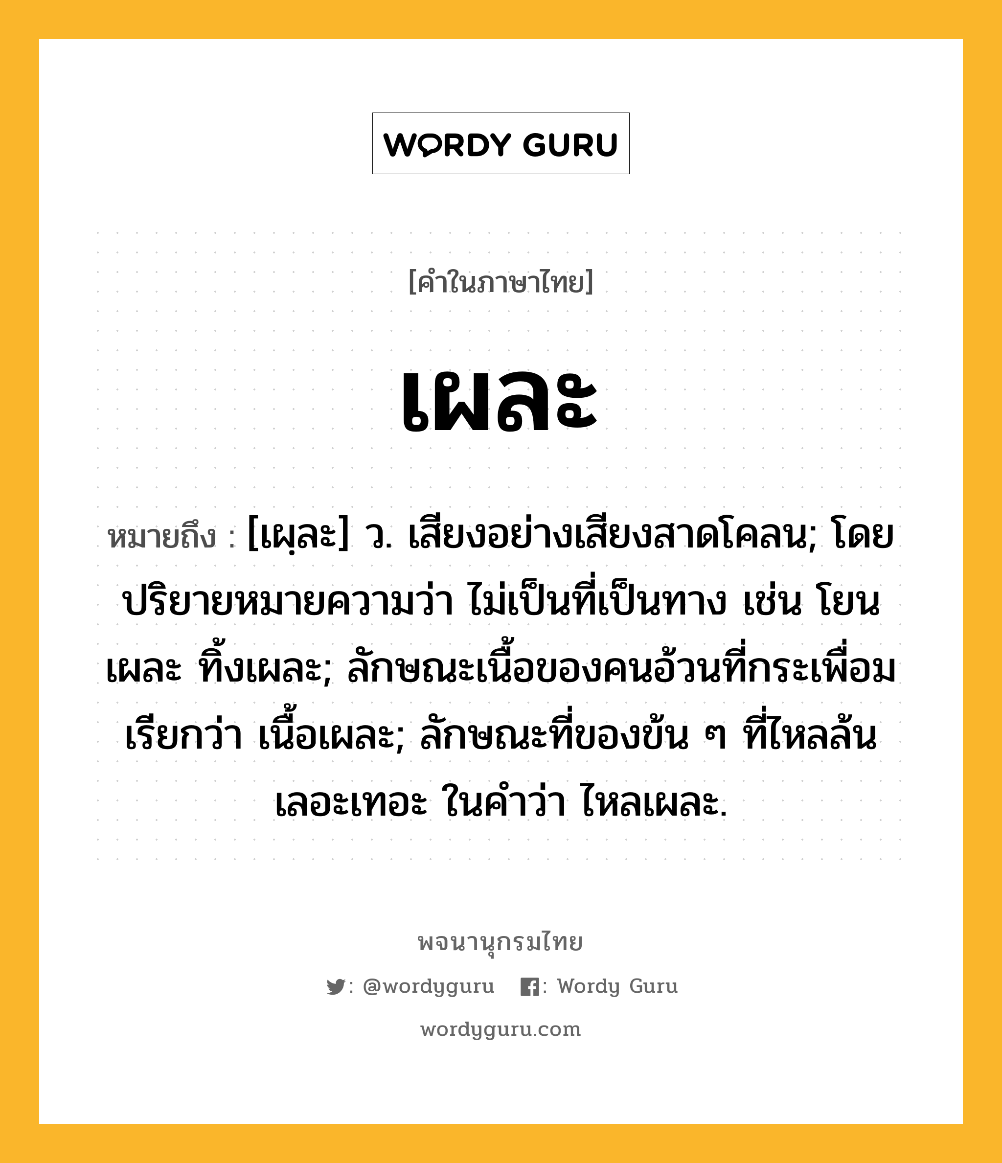 เผละ หมายถึงอะไร?, คำในภาษาไทย เผละ หมายถึง [เผฺละ] ว. เสียงอย่างเสียงสาดโคลน; โดยปริยายหมายความว่า ไม่เป็นที่เป็นทาง เช่น โยนเผละ ทิ้งเผละ; ลักษณะเนื้อของคนอ้วนที่กระเพื่อม เรียกว่า เนื้อเผละ; ลักษณะที่ของข้น ๆ ที่ไหลล้นเลอะเทอะ ในคำว่า ไหลเผละ.