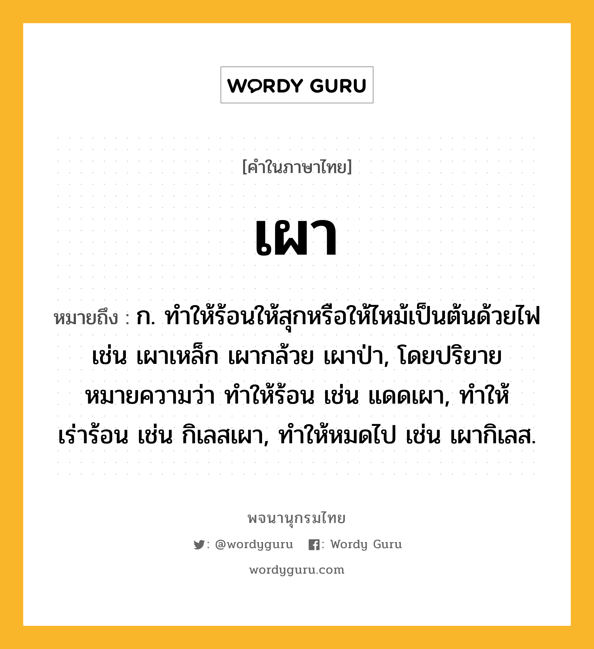 เผา หมายถึงอะไร?, คำในภาษาไทย เผา หมายถึง ก. ทําให้ร้อนให้สุกหรือให้ไหม้เป็นต้นด้วยไฟ เช่น เผาเหล็ก เผากล้วย เผาป่า, โดยปริยายหมายความว่า ทําให้ร้อน เช่น แดดเผา, ทําให้เร่าร้อน เช่น กิเลสเผา, ทําให้หมดไป เช่น เผากิเลส.