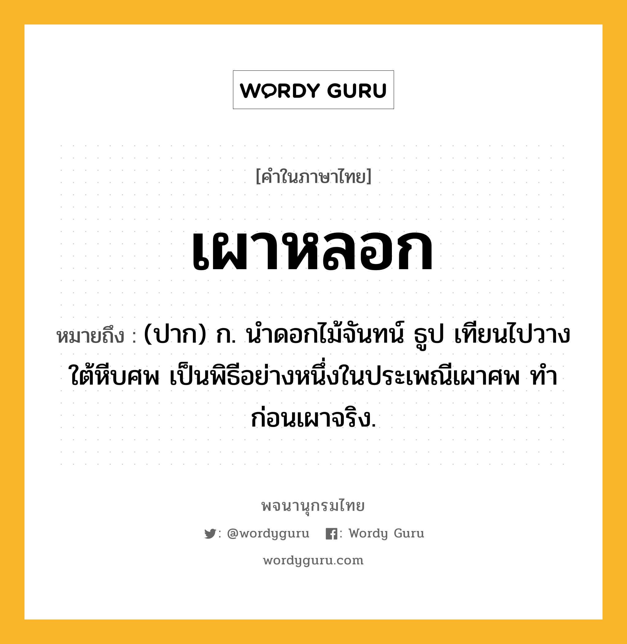 เผาหลอก หมายถึงอะไร?, คำในภาษาไทย เผาหลอก หมายถึง (ปาก) ก. นําดอกไม้จันทน์ ธูป เทียนไปวางใต้หีบศพ เป็นพิธีอย่างหนึ่งในประเพณีเผาศพ ทําก่อนเผาจริง.