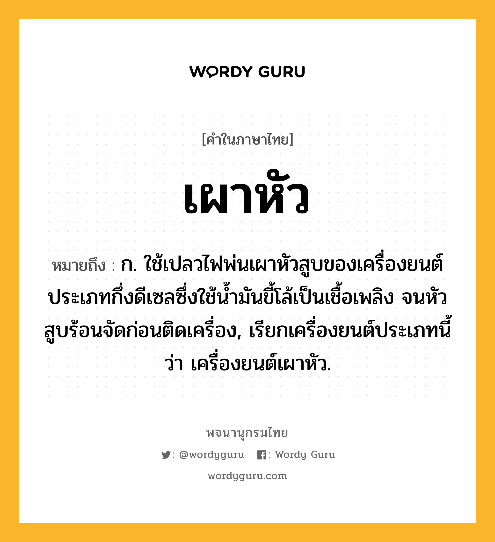 เผาหัว ความหมาย หมายถึงอะไร?, คำในภาษาไทย เผาหัว หมายถึง ก. ใช้เปลวไฟพ่นเผาหัวสูบของเครื่องยนต์ประเภทกึ่งดีเซลซึ่งใช้นํ้ามันขี้โล้เป็นเชื้อเพลิง จนหัวสูบร้อนจัดก่อนติดเครื่อง, เรียกเครื่องยนต์ประเภทนี้ว่า เครื่องยนต์เผาหัว.