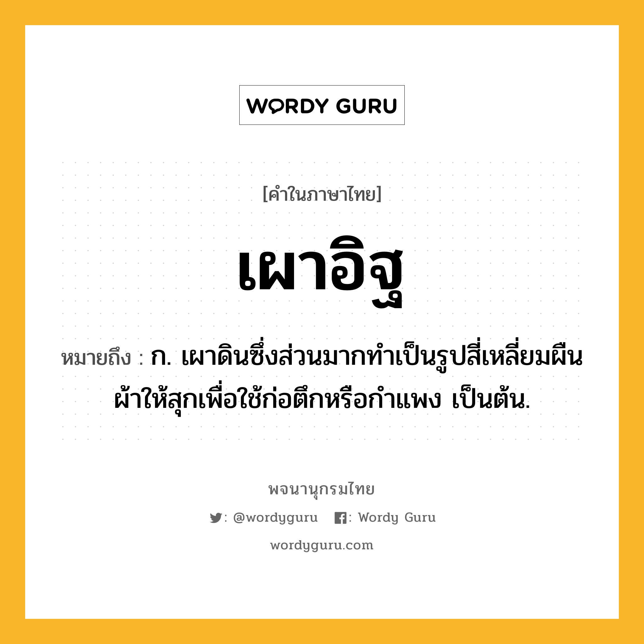 เผาอิฐ หมายถึงอะไร?, คำในภาษาไทย เผาอิฐ หมายถึง ก. เผาดินซึ่งส่วนมากทำเป็นรูปสี่เหลี่ยมผืนผ้าให้สุกเพื่อใช้ก่อตึกหรือกำแพง เป็นต้น.