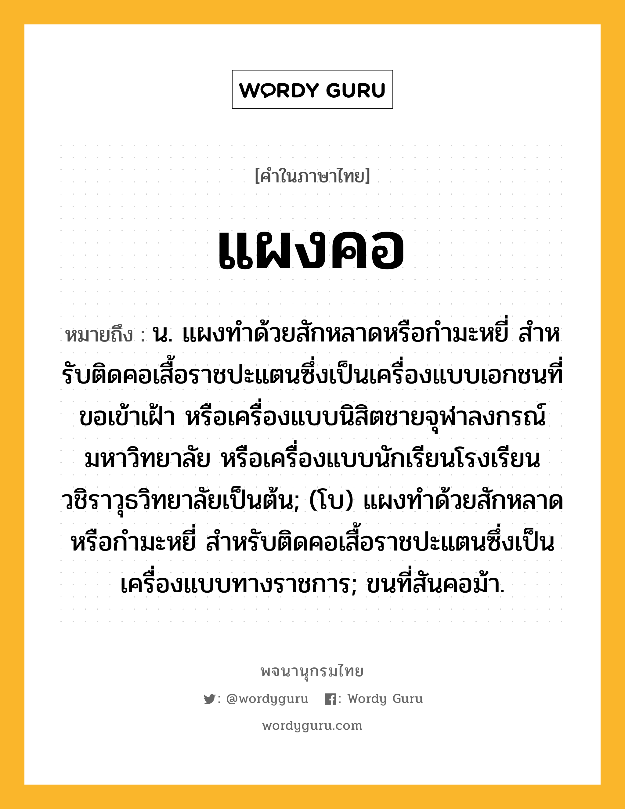 แผงคอ หมายถึงอะไร?, คำในภาษาไทย แผงคอ หมายถึง น. แผงทําด้วยสักหลาดหรือกํามะหยี่ สําหรับติดคอเสื้อราชปะแตนซึ่งเป็นเครื่องแบบเอกชนที่ขอเข้าเฝ้า หรือเครื่องแบบนิสิตชายจุฬาลงกรณ์มหาวิทยาลัย หรือเครื่องแบบนักเรียนโรงเรียนวชิราวุธวิทยาลัยเป็นต้น; (โบ) แผงทําด้วยสักหลาดหรือกํามะหยี่ สําหรับติดคอเสื้อราชปะแตนซึ่งเป็นเครื่องแบบทางราชการ; ขนที่สันคอม้า.