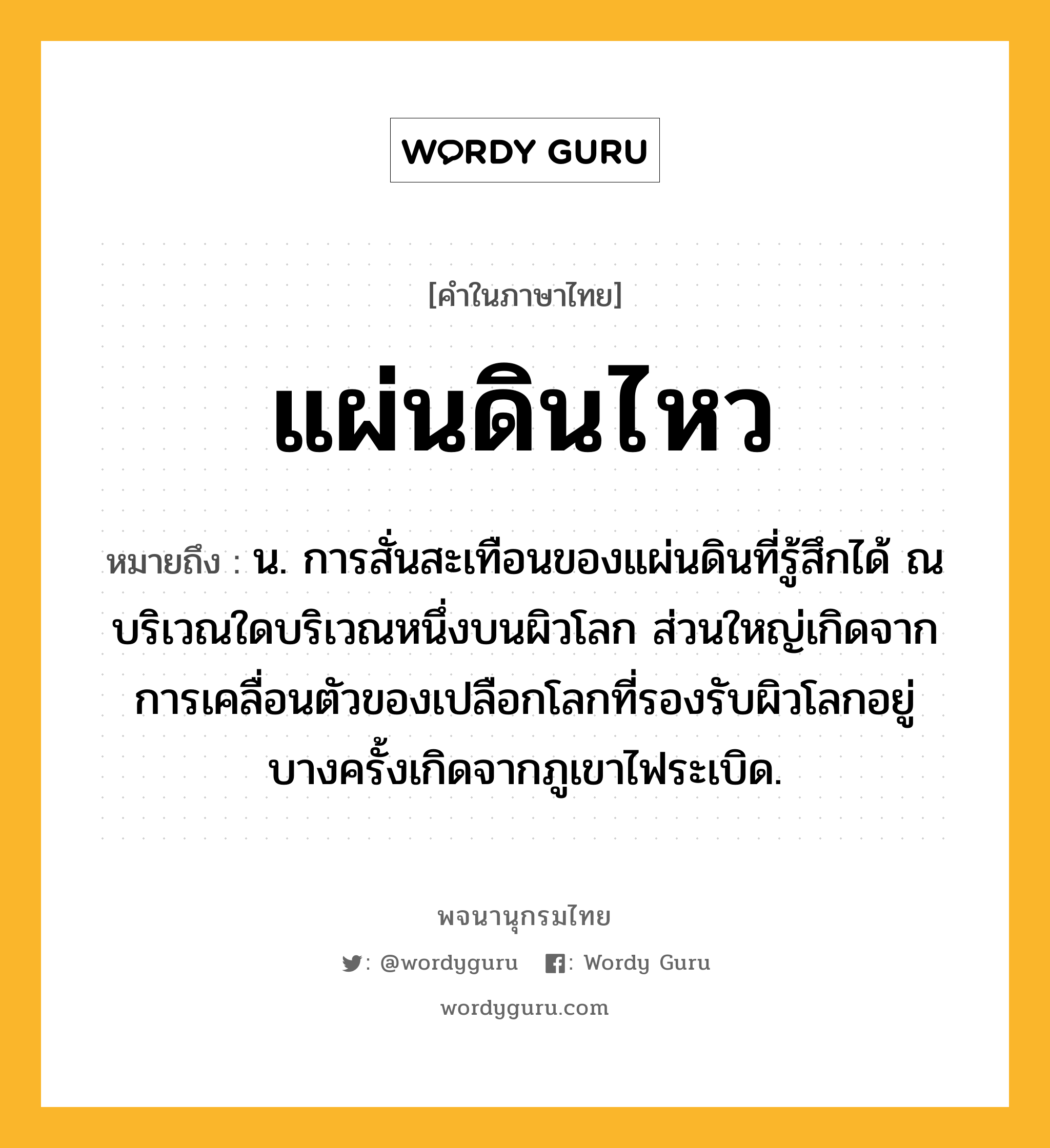 แผ่นดินไหว หมายถึงอะไร?, คำในภาษาไทย แผ่นดินไหว หมายถึง น. การสั่นสะเทือนของแผ่นดินที่รู้สึกได้ ณ บริเวณใดบริเวณหนึ่งบนผิวโลก ส่วนใหญ่เกิดจากการเคลื่อนตัวของเปลือกโลกที่รองรับผิวโลกอยู่ บางครั้งเกิดจากภูเขาไฟระเบิด.