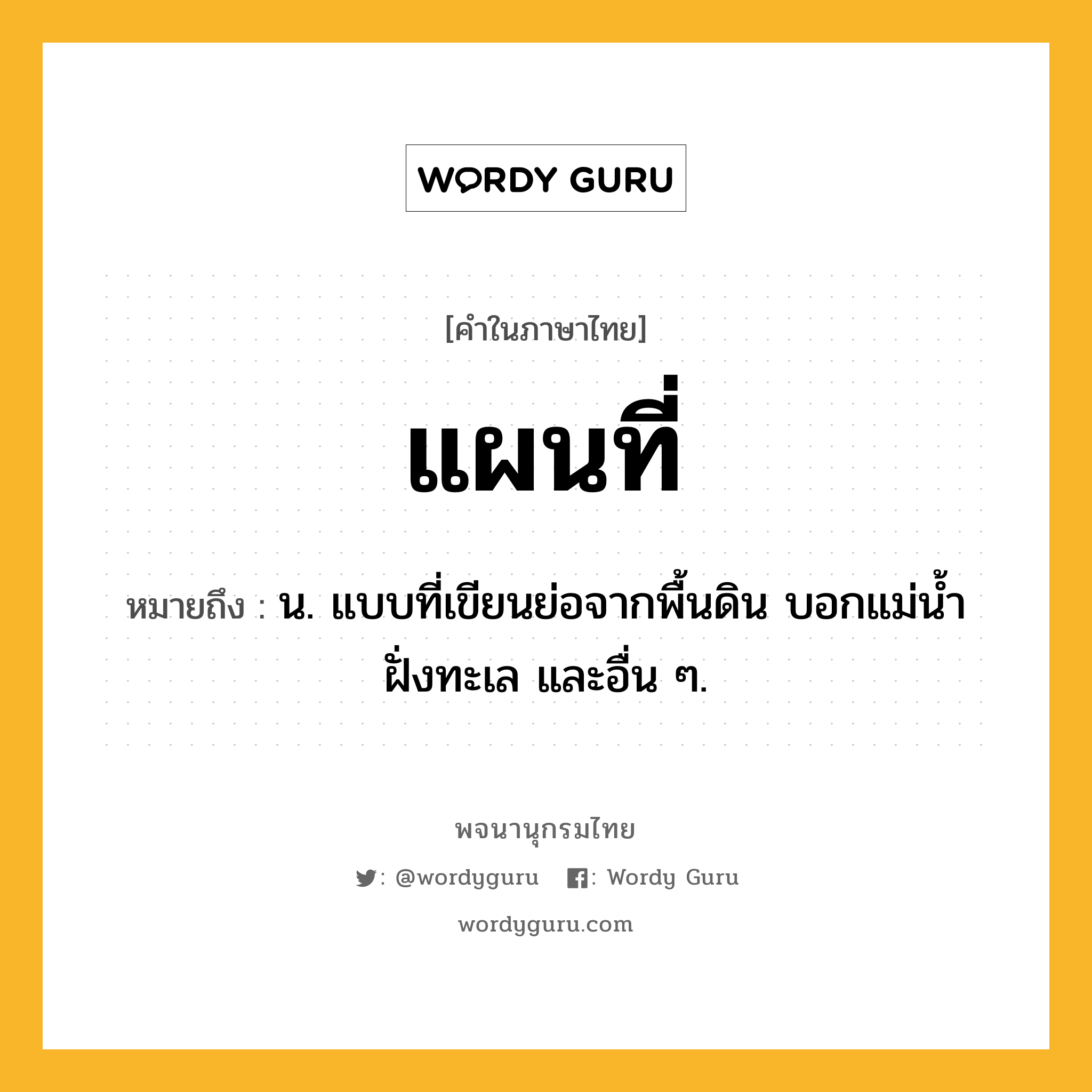 แผนที่ ความหมาย หมายถึงอะไร?, คำในภาษาไทย แผนที่ หมายถึง น. แบบที่เขียนย่อจากพื้นดิน บอกแม่นํ้า ฝั่งทะเล และอื่น ๆ.