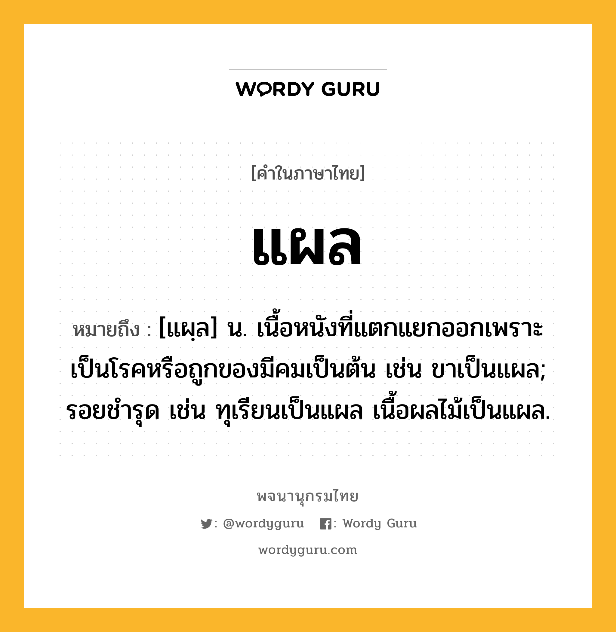 แผล หมายถึงอะไร?, คำในภาษาไทย แผล หมายถึง [แผฺล] น. เนื้อหนังที่แตกแยกออกเพราะเป็นโรคหรือถูกของมีคมเป็นต้น เช่น ขาเป็นแผล; รอยชํารุด เช่น ทุเรียนเป็นแผล เนื้อผลไม้เป็นแผล.