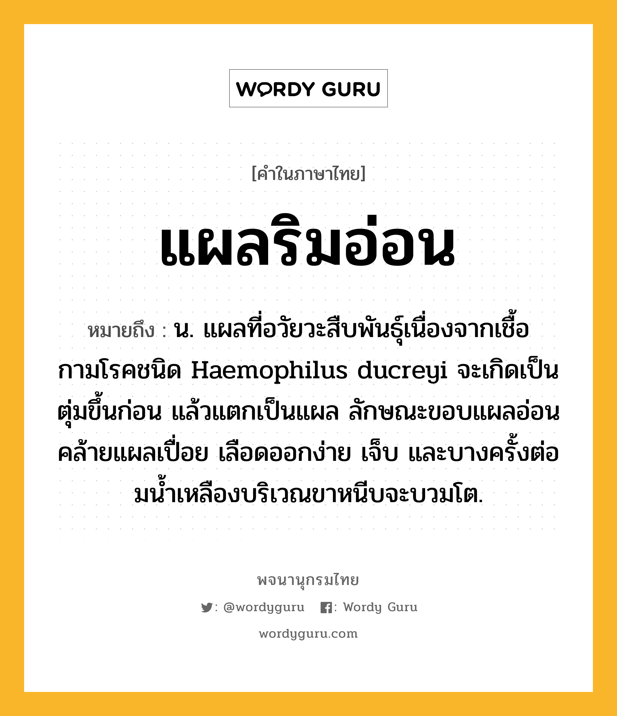 แผลริมอ่อน ความหมาย หมายถึงอะไร?, คำในภาษาไทย แผลริมอ่อน หมายถึง น. แผลที่อวัยวะสืบพันธุ์เนื่องจากเชื้อกามโรคชนิด Haemophilus ducreyi จะเกิดเป็นตุ่มขึ้นก่อน แล้วแตกเป็นแผล ลักษณะขอบแผลอ่อนคล้ายแผลเปื่อย เลือดออกง่าย เจ็บ และบางครั้งต่อมนํ้าเหลืองบริเวณขาหนีบจะบวมโต.