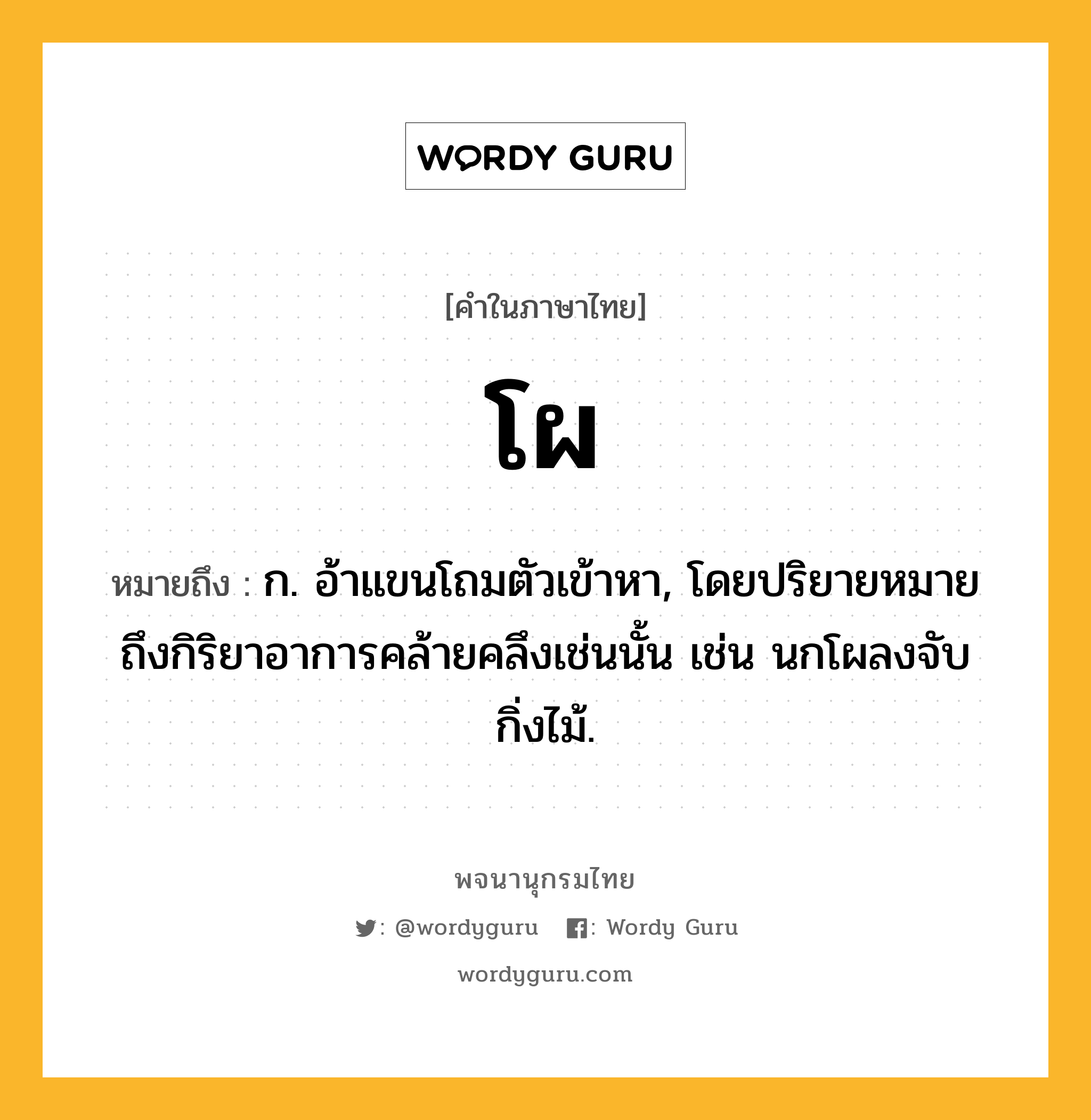 โผ หมายถึงอะไร?, คำในภาษาไทย โผ หมายถึง ก. อ้าแขนโถมตัวเข้าหา, โดยปริยายหมายถึงกิริยาอาการคล้ายคลึงเช่นนั้น เช่น นกโผลงจับกิ่งไม้.