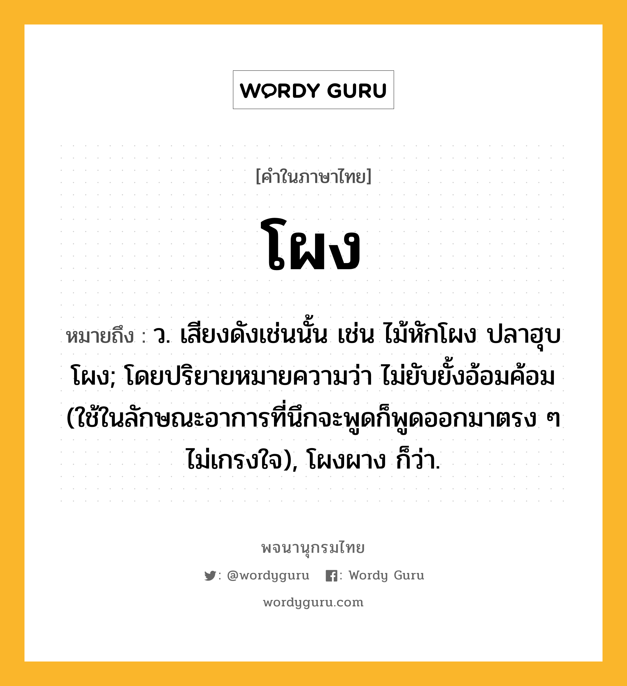 โผง หมายถึงอะไร?, คำในภาษาไทย โผง หมายถึง ว. เสียงดังเช่นนั้น เช่น ไม้หักโผง ปลาฮุบโผง; โดยปริยายหมายความว่า ไม่ยับยั้งอ้อมค้อม (ใช้ในลักษณะอาการที่นึกจะพูดก็พูดออกมาตรง ๆ ไม่เกรงใจ), โผงผาง ก็ว่า.