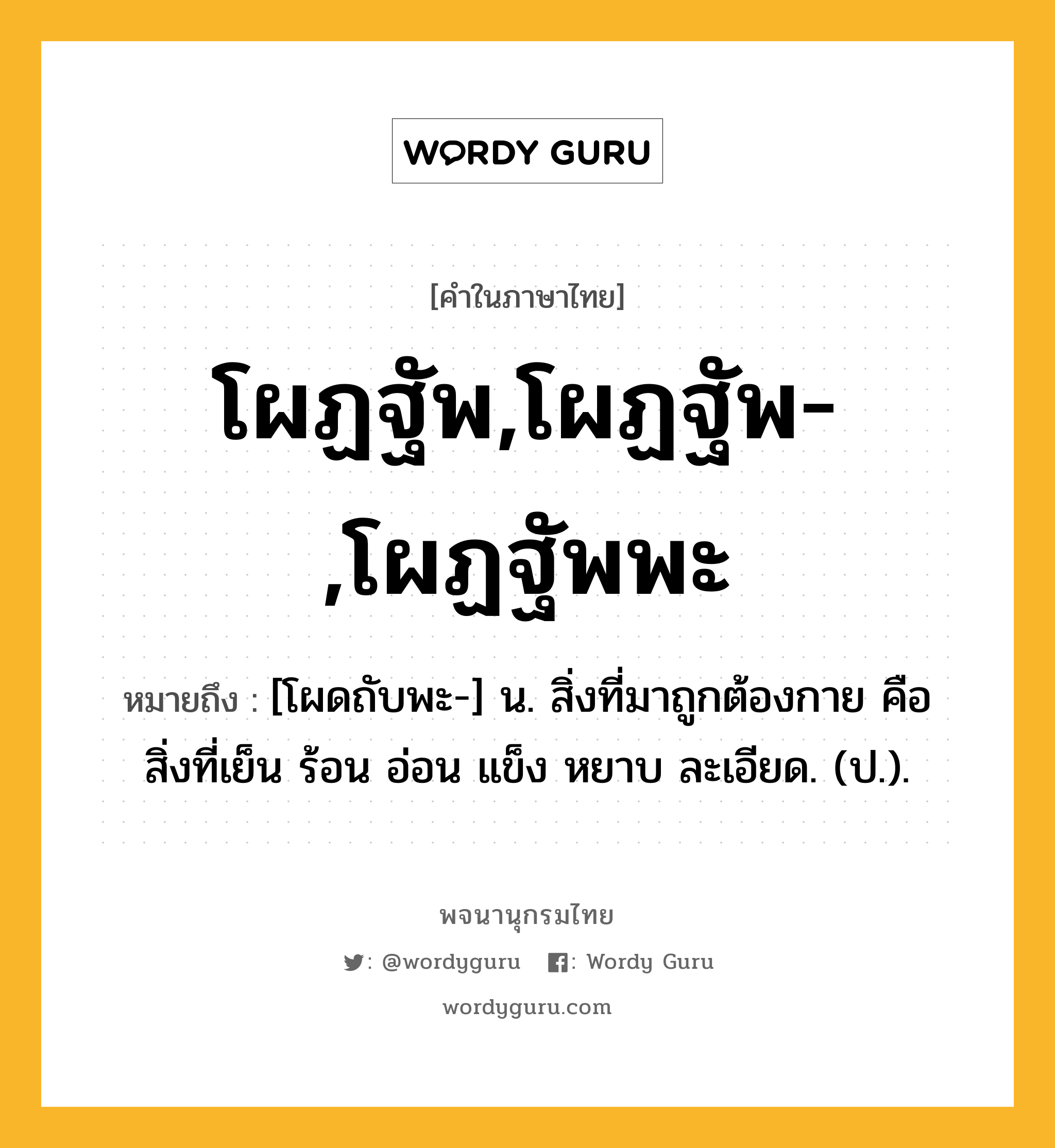 โผฏฐัพ,โผฏฐัพ-,โผฏฐัพพะ ความหมาย หมายถึงอะไร?, คำในภาษาไทย โผฏฐัพ,โผฏฐัพ-,โผฏฐัพพะ หมายถึง [โผดถับพะ-] น. สิ่งที่มาถูกต้องกาย คือ สิ่งที่เย็น ร้อน อ่อน แข็ง หยาบ ละเอียด. (ป.).