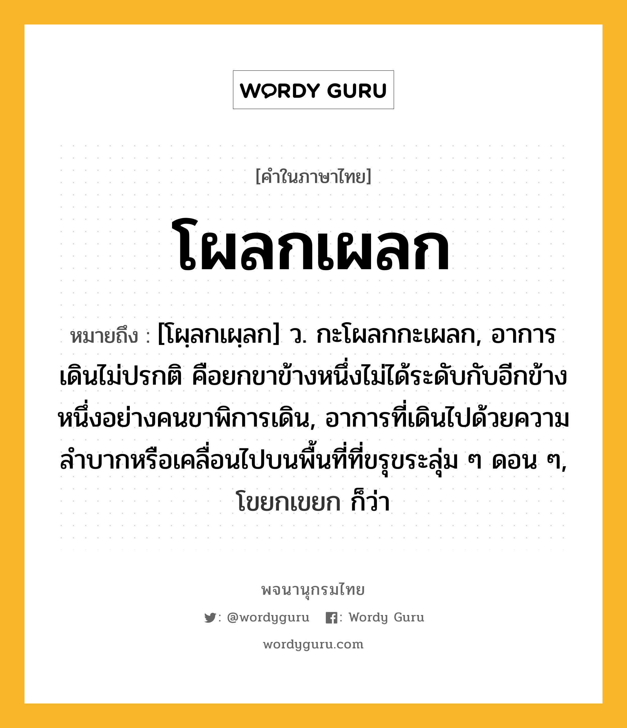 โผลกเผลก หมายถึงอะไร?, คำในภาษาไทย โผลกเผลก หมายถึง [โผฺลกเผฺลก] ว. กะโผลกกะเผลก, อาการเดินไม่ปรกติ คือยกขาข้างหนึ่งไม่ได้ระดับกับอีกข้างหนึ่งอย่างคนขาพิการเดิน, อาการที่เดินไปด้วยความลำบากหรือเคลื่อนไปบนพื้นที่ที่ขรุขระลุ่ม ๆ ดอน ๆ, โขยกเขยก ก็ว่า