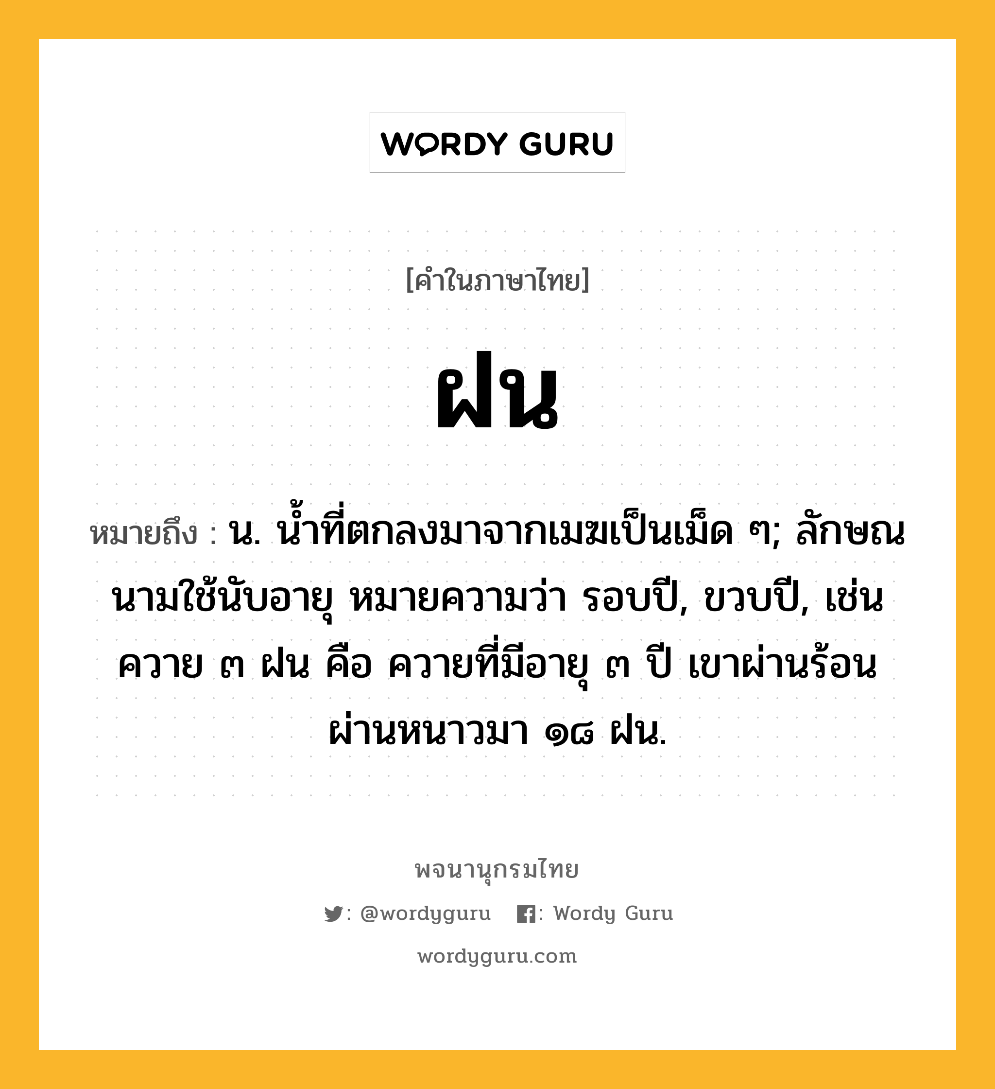 ฝน หมายถึงอะไร?, คำในภาษาไทย ฝน หมายถึง น. นํ้าที่ตกลงมาจากเมฆเป็นเม็ด ๆ; ลักษณนามใช้นับอายุ หมายความว่า รอบปี, ขวบปี, เช่น ควาย ๓ ฝน คือ ควายที่มีอายุ ๓ ปี เขาผ่านร้อนผ่านหนาวมา ๑๘ ฝน.