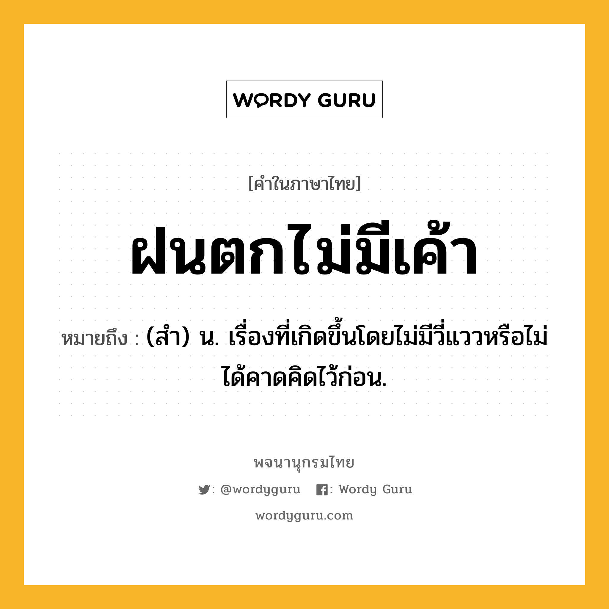 ฝนตกไม่มีเค้า หมายถึงอะไร?, คำในภาษาไทย ฝนตกไม่มีเค้า หมายถึง (สํา) น. เรื่องที่เกิดขึ้นโดยไม่มีวี่แววหรือไม่ได้คาดคิดไว้ก่อน.