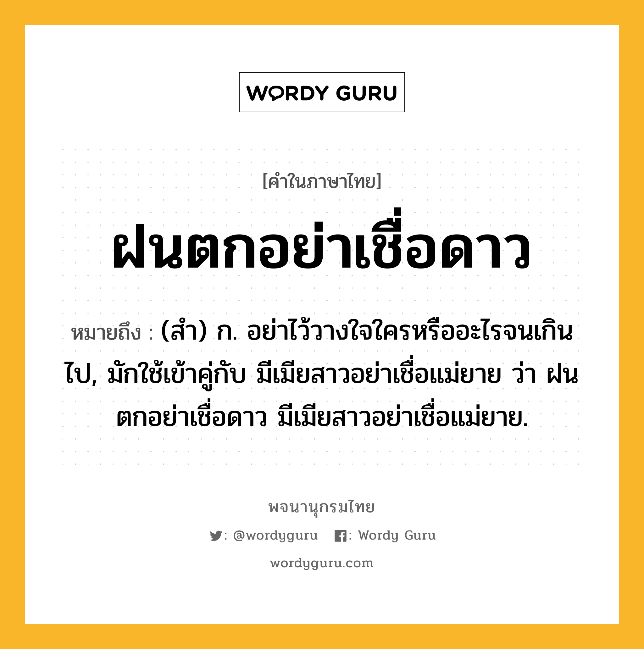 ฝนตกอย่าเชื่อดาว หมายถึงอะไร?, คำในภาษาไทย ฝนตกอย่าเชื่อดาว หมายถึง (สํา) ก. อย่าไว้วางใจใครหรืออะไรจนเกินไป, มักใช้เข้าคู่กับ มีเมียสาวอย่าเชื่อแม่ยาย ว่า ฝนตกอย่าเชื่อดาว มีเมียสาวอย่าเชื่อแม่ยาย.