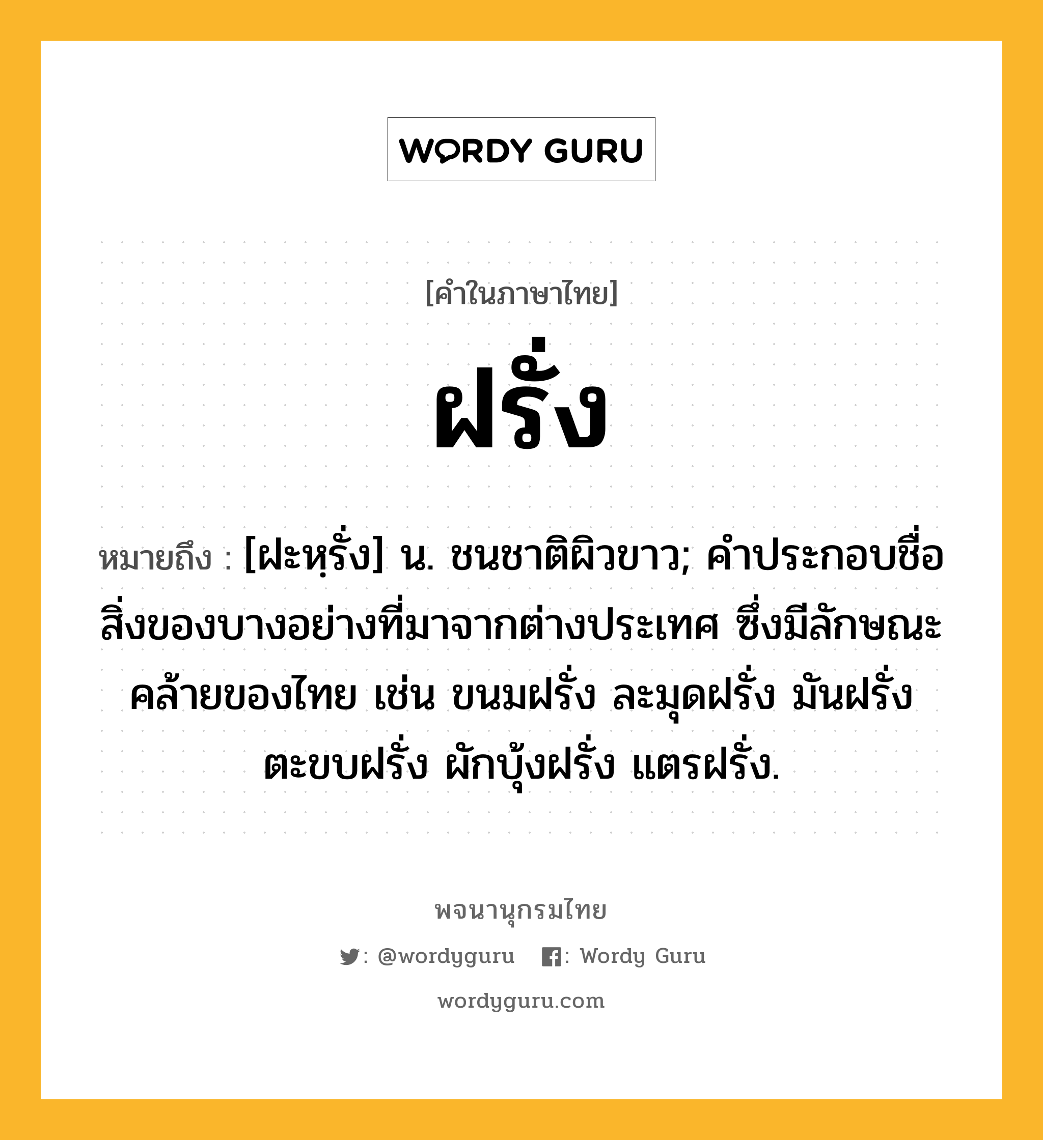 ฝรั่ง หมายถึงอะไร?, คำในภาษาไทย ฝรั่ง หมายถึง [ฝะหฺรั่ง] น. ชนชาติผิวขาว; คําประกอบชื่อสิ่งของบางอย่างที่มาจากต่างประเทศ ซึ่งมีลักษณะคล้ายของไทย เช่น ขนมฝรั่ง ละมุดฝรั่ง มันฝรั่ง ตะขบฝรั่ง ผักบุ้งฝรั่ง แตรฝรั่ง.