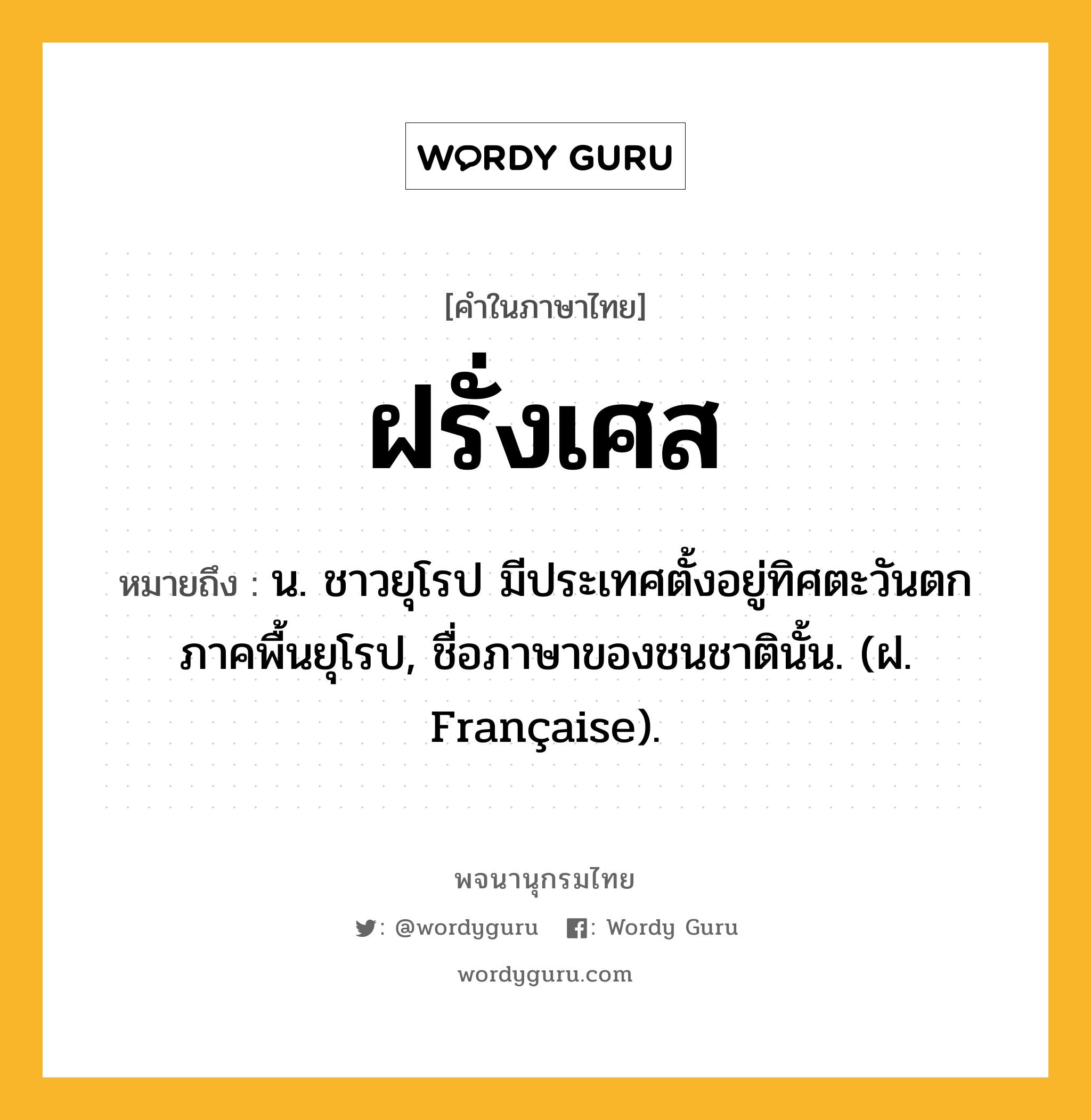 ฝรั่งเศส หมายถึงอะไร?, คำในภาษาไทย ฝรั่งเศส หมายถึง น. ชาวยุโรป มีประเทศตั้งอยู่ทิศตะวันตกภาคพื้นยุโรป, ชื่อภาษาของชนชาตินั้น. (ฝ. Française).