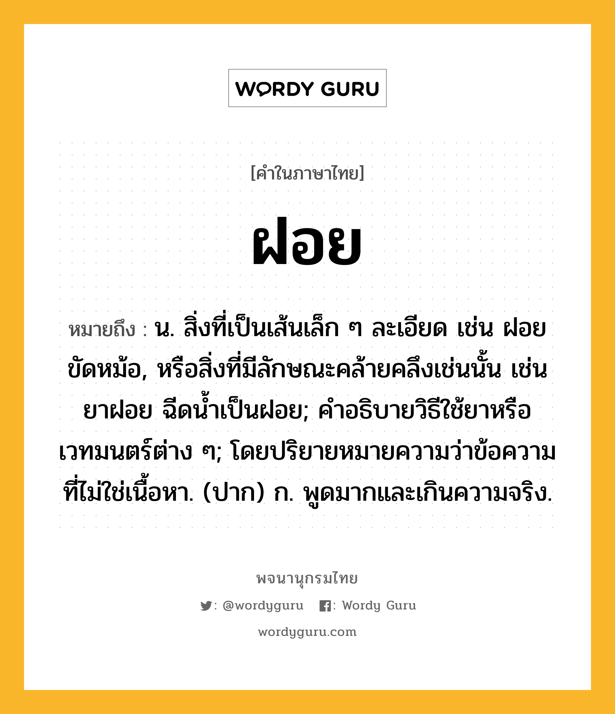 ฝอย หมายถึงอะไร?, คำในภาษาไทย ฝอย หมายถึง น. สิ่งที่เป็นเส้นเล็ก ๆ ละเอียด เช่น ฝอยขัดหม้อ, หรือสิ่งที่มีลักษณะคล้ายคลึงเช่นนั้น เช่น ยาฝอย ฉีดนํ้าเป็นฝอย; คําอธิบายวิธีใช้ยาหรือเวทมนตร์ต่าง ๆ; โดยปริยายหมายความว่าข้อความที่ไม่ใช่เนื้อหา. (ปาก) ก. พูดมากและเกินความจริง.