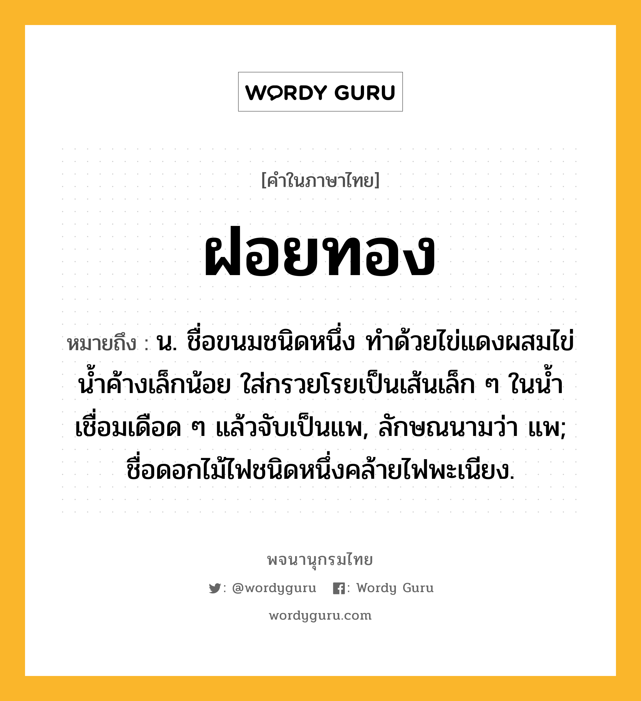 ฝอยทอง หมายถึงอะไร?, คำในภาษาไทย ฝอยทอง หมายถึง น. ชื่อขนมชนิดหนึ่ง ทําด้วยไข่แดงผสมไข่นํ้าค้างเล็กน้อย ใส่กรวยโรยเป็นเส้นเล็ก ๆ ในนํ้าเชื่อมเดือด ๆ แล้วจับเป็นแพ, ลักษณนามว่า แพ; ชื่อดอกไม้ไฟชนิดหนึ่งคล้ายไฟพะเนียง.