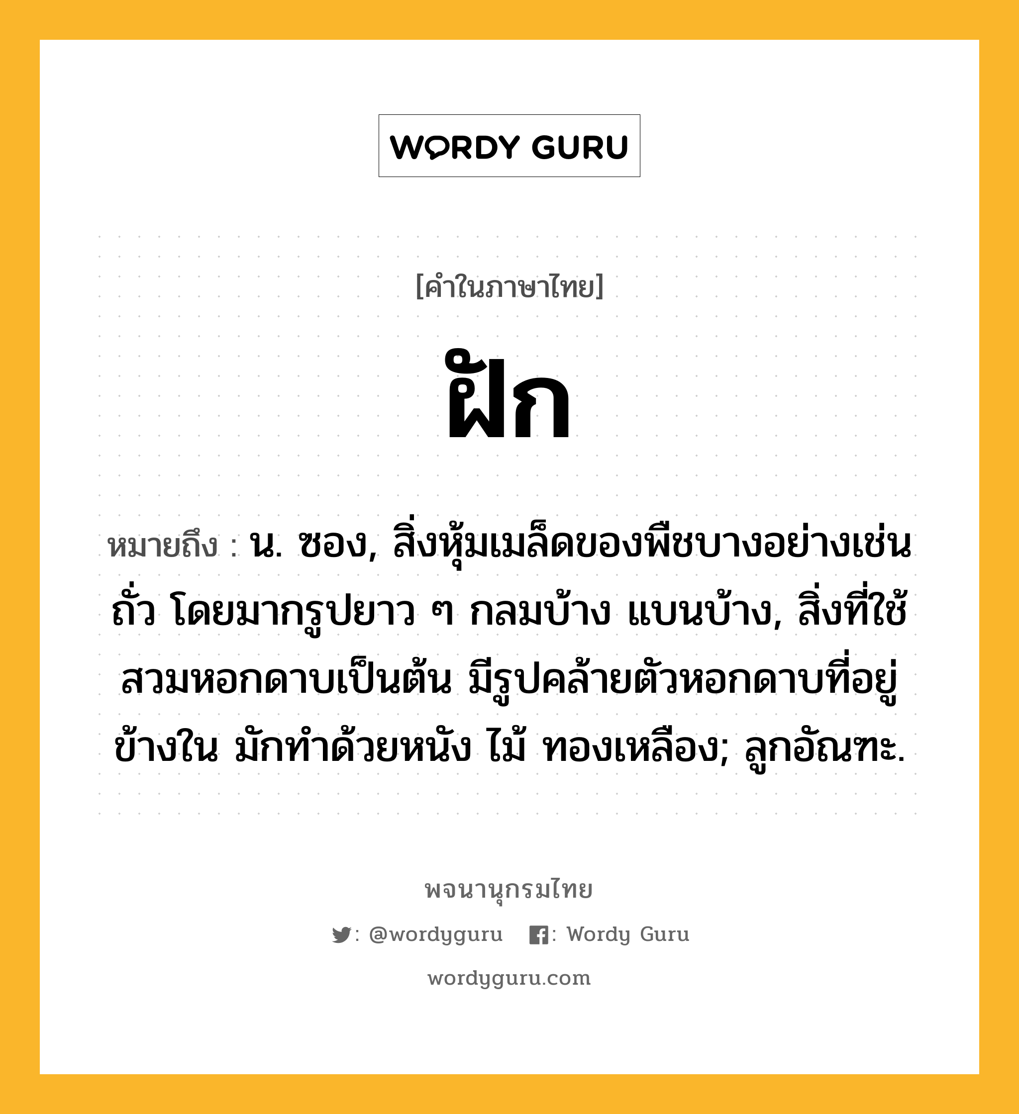 ฝัก หมายถึงอะไร?, คำในภาษาไทย ฝัก หมายถึง น. ซอง, สิ่งหุ้มเมล็ดของพืชบางอย่างเช่นถั่ว โดยมากรูปยาว ๆ กลมบ้าง แบนบ้าง, สิ่งที่ใช้สวมหอกดาบเป็นต้น มีรูปคล้ายตัวหอกดาบที่อยู่ข้างใน มักทําด้วยหนัง ไม้ ทองเหลือง; ลูกอัณฑะ.