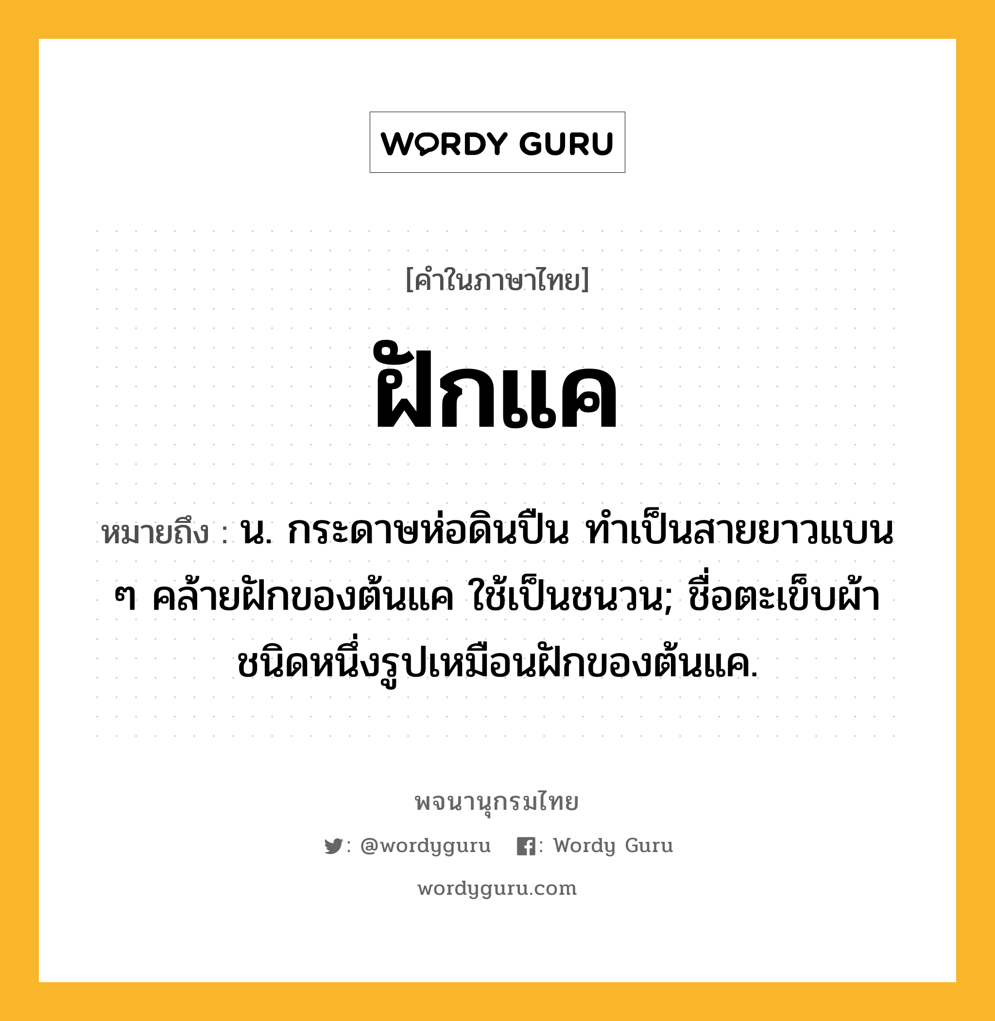 ฝักแค หมายถึงอะไร?, คำในภาษาไทย ฝักแค หมายถึง น. กระดาษห่อดินปืน ทําเป็นสายยาวแบน ๆ คล้ายฝักของต้นแค ใช้เป็นชนวน; ชื่อตะเข็บผ้าชนิดหนึ่งรูปเหมือนฝักของต้นแค.