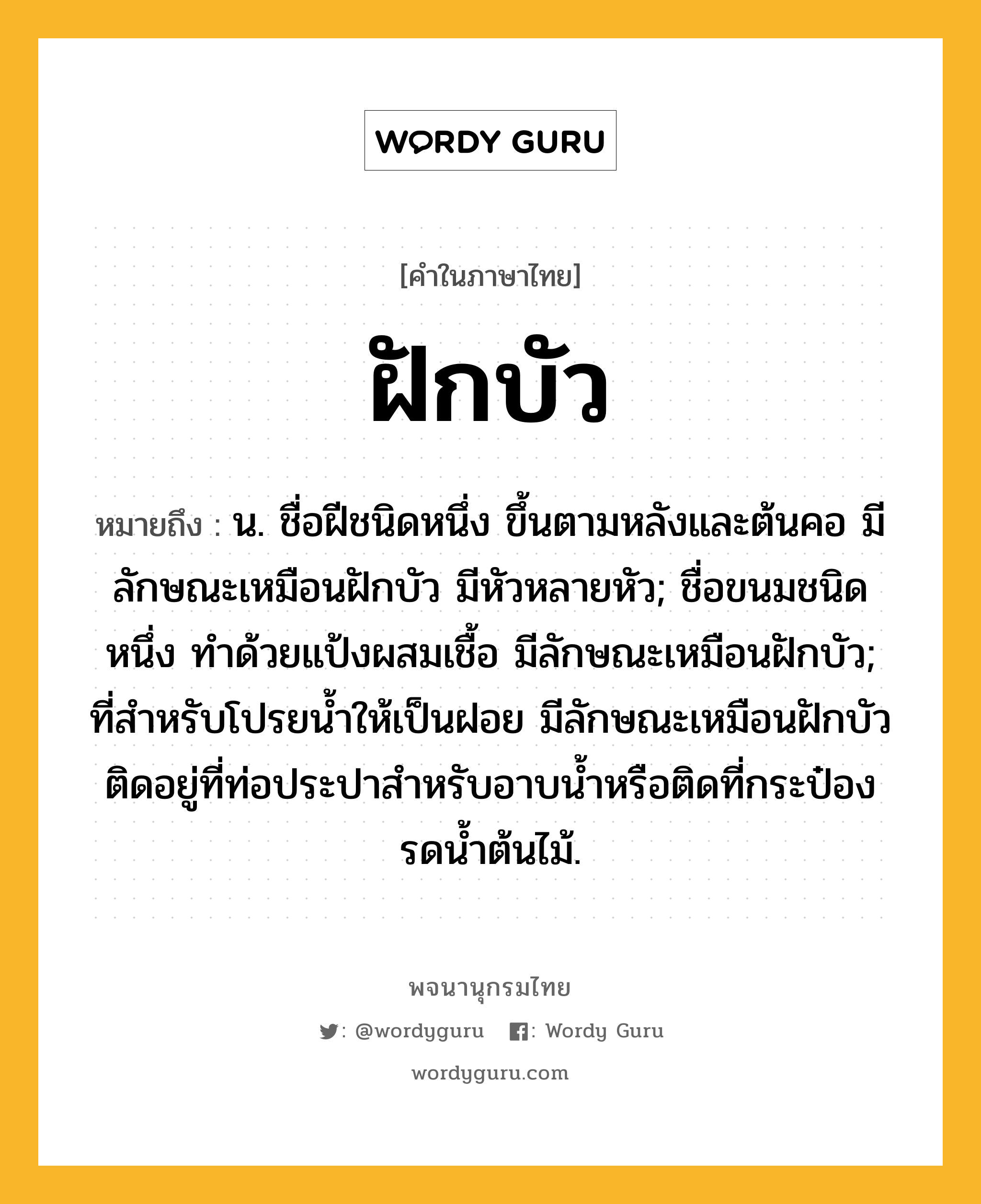 ฝักบัว หมายถึงอะไร?, คำในภาษาไทย ฝักบัว หมายถึง น. ชื่อฝีชนิดหนึ่ง ขึ้นตามหลังและต้นคอ มีลักษณะเหมือนฝักบัว มีหัวหลายหัว; ชื่อขนมชนิดหนึ่ง ทําด้วยแป้งผสมเชื้อ มีลักษณะเหมือนฝักบัว; ที่สําหรับโปรยนํ้าให้เป็นฝอย มีลักษณะเหมือนฝักบัว ติดอยู่ที่ท่อประปาสำหรับอาบน้ำหรือติดที่กระป๋องรดน้ำต้นไม้.