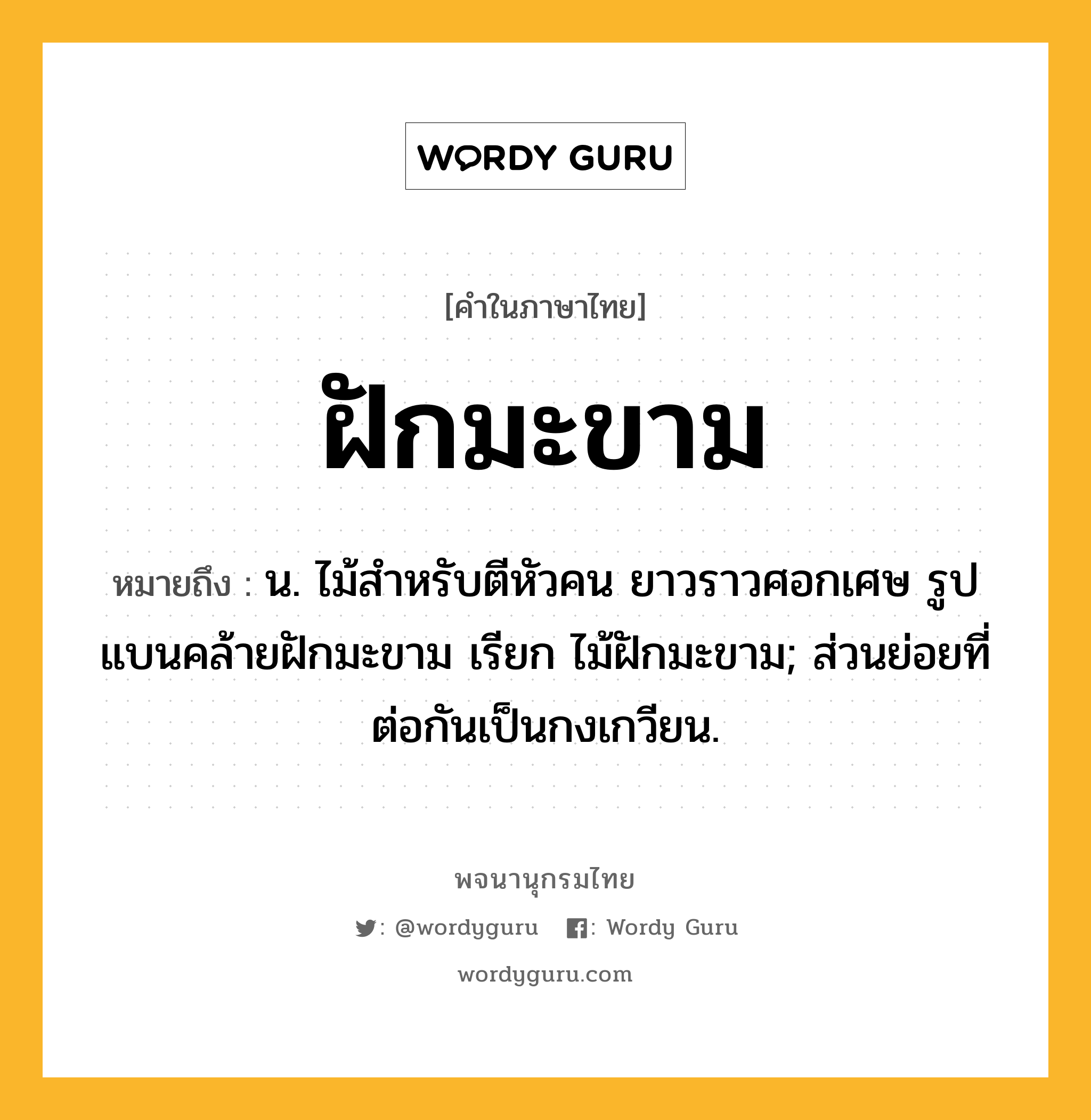 ฝักมะขาม หมายถึงอะไร?, คำในภาษาไทย ฝักมะขาม หมายถึง น. ไม้สําหรับตีหัวคน ยาวราวศอกเศษ รูปแบนคล้ายฝักมะขาม เรียก ไม้ฝักมะขาม; ส่วนย่อยที่ต่อกันเป็นกงเกวียน.