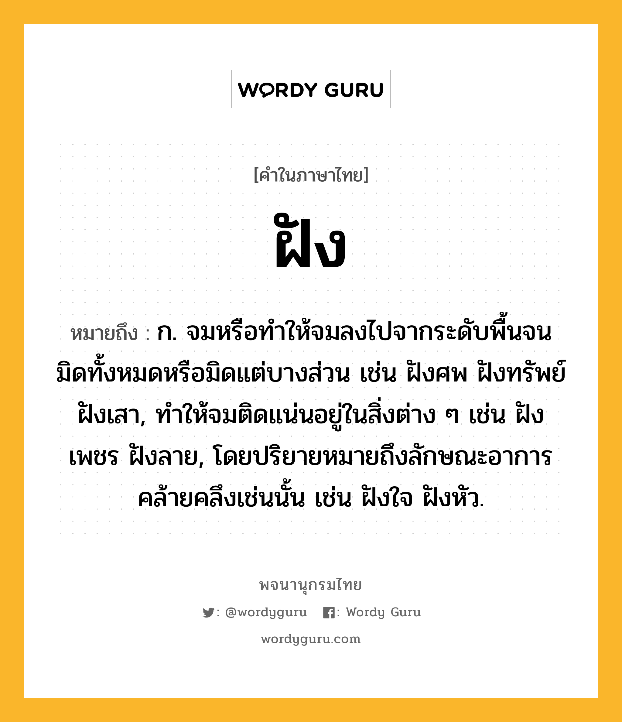 ฝัง หมายถึงอะไร?, คำในภาษาไทย ฝัง หมายถึง ก. จมหรือทําให้จมลงไปจากระดับพื้นจนมิดทั้งหมดหรือมิดแต่บางส่วน เช่น ฝังศพ ฝังทรัพย์ ฝังเสา, ทําให้จมติดแน่นอยู่ในสิ่งต่าง ๆ เช่น ฝังเพชร ฝังลาย, โดยปริยายหมายถึงลักษณะอาการคล้ายคลึงเช่นนั้น เช่น ฝังใจ ฝังหัว.