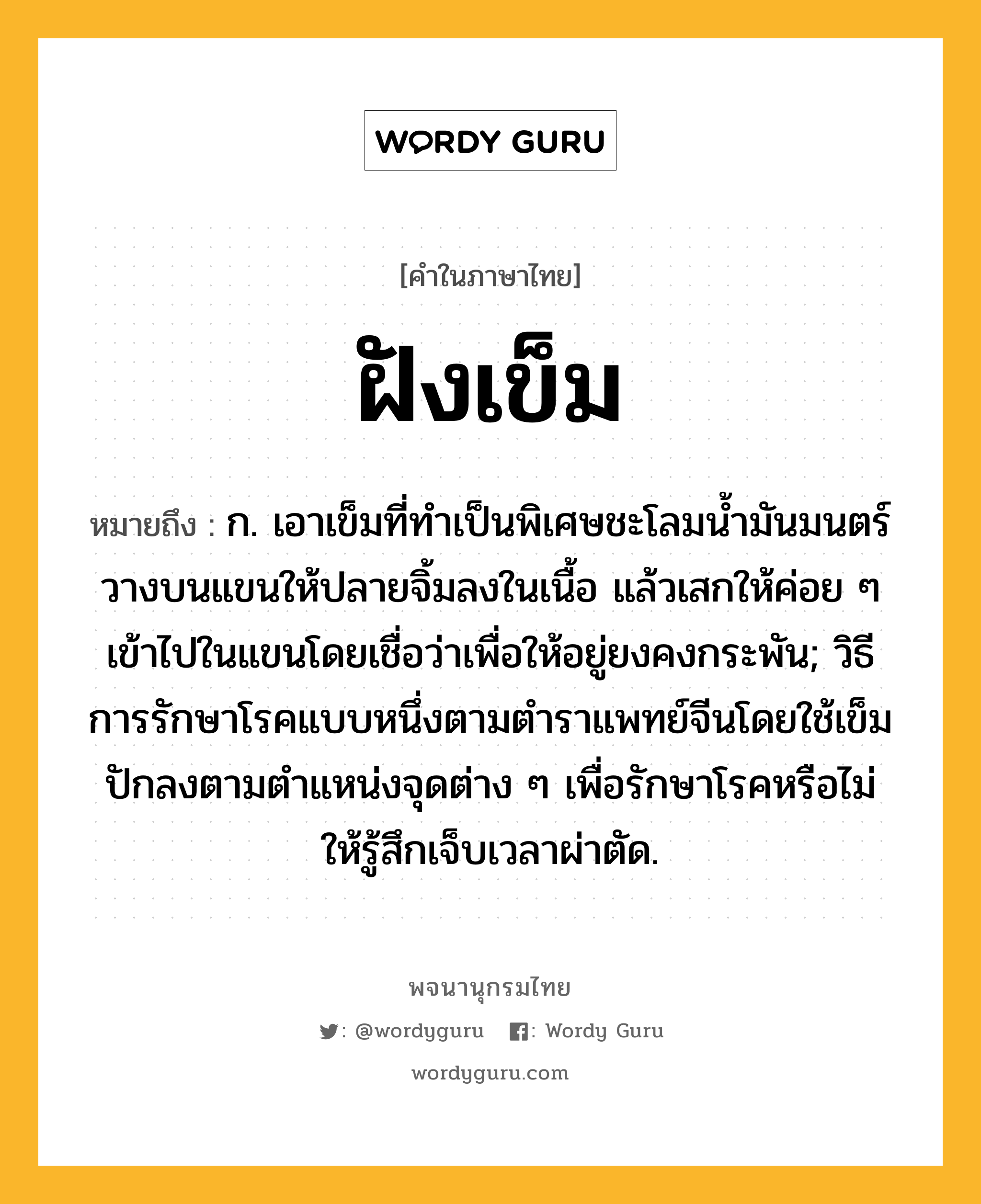 ฝังเข็ม หมายถึงอะไร?, คำในภาษาไทย ฝังเข็ม หมายถึง ก. เอาเข็มที่ทำเป็นพิเศษชะโลมน้ำมันมนตร์ วางบนแขนให้ปลายจิ้มลงในเนื้อ แล้วเสกให้ค่อย ๆ เข้าไปในแขนโดยเชื่อว่าเพื่อให้อยู่ยงคงกระพัน; วิธีการรักษาโรคแบบหนึ่งตามตำราแพทย์จีนโดยใช้เข็มปักลงตามตำแหน่งจุดต่าง ๆ เพื่อรักษาโรคหรือไม่ให้รู้สึกเจ็บเวลาผ่าตัด.