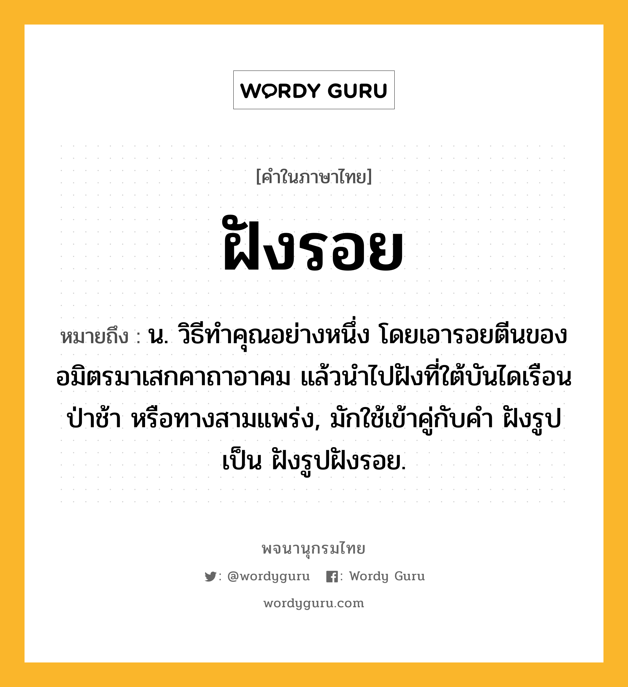 ฝังรอย หมายถึงอะไร?, คำในภาษาไทย ฝังรอย หมายถึง น. วิธีทําคุณอย่างหนึ่ง โดยเอารอยตีนของอมิตรมาเสกคาถาอาคม แล้วนําไปฝังที่ใต้บันไดเรือน ป่าช้า หรือทางสามแพร่ง, มักใช้เข้าคู่กับคำ ฝังรูป เป็น ฝังรูปฝังรอย.