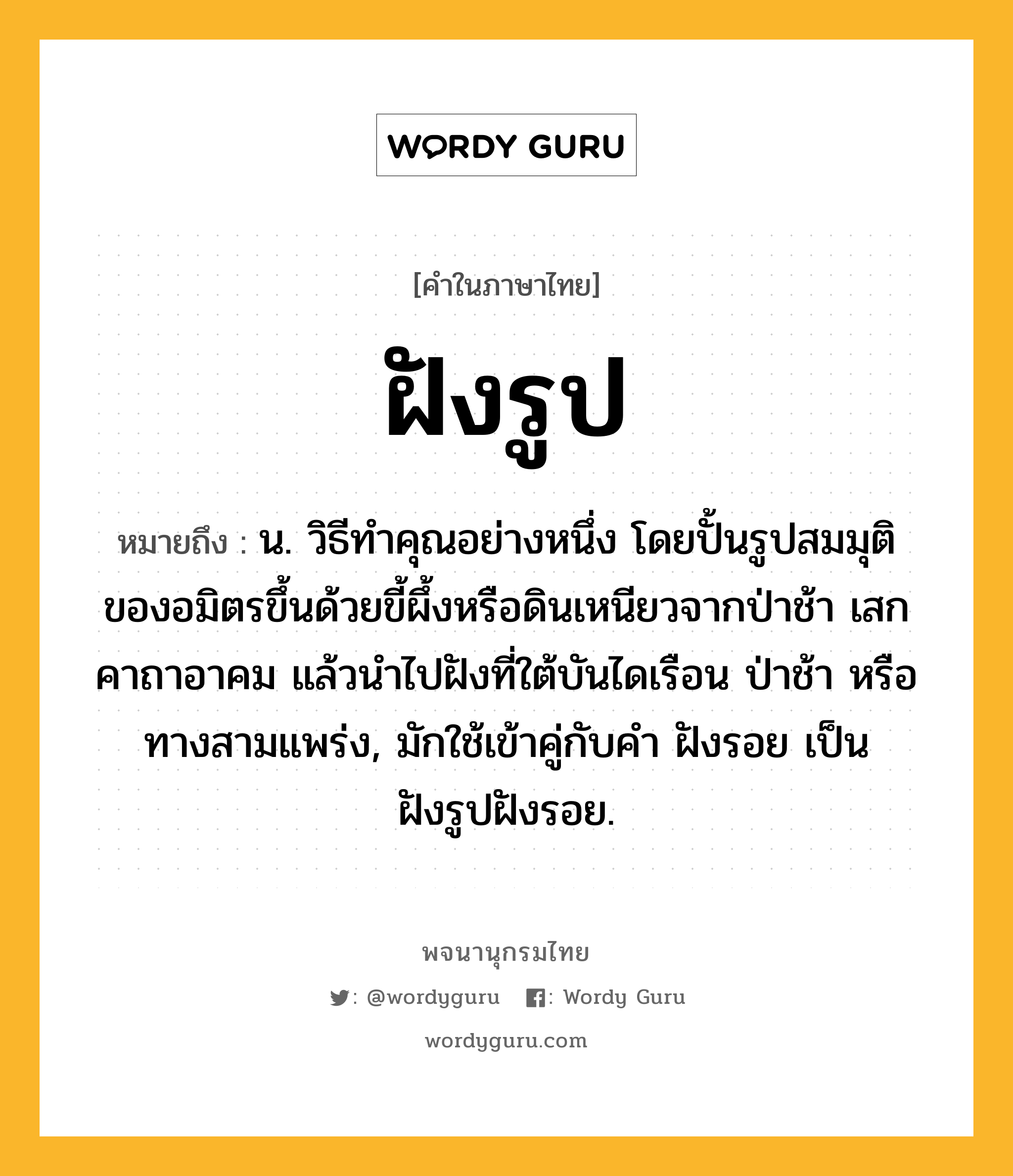 ฝังรูป หมายถึงอะไร?, คำในภาษาไทย ฝังรูป หมายถึง น. วิธีทําคุณอย่างหนึ่ง โดยปั้นรูปสมมุติของอมิตรขึ้นด้วยขี้ผึ้งหรือดินเหนียวจากป่าช้า เสกคาถาอาคม แล้วนําไปฝังที่ใต้บันไดเรือน ป่าช้า หรือทางสามแพร่ง, มักใช้เข้าคู่กับคำ ฝังรอย เป็น ฝังรูปฝังรอย.