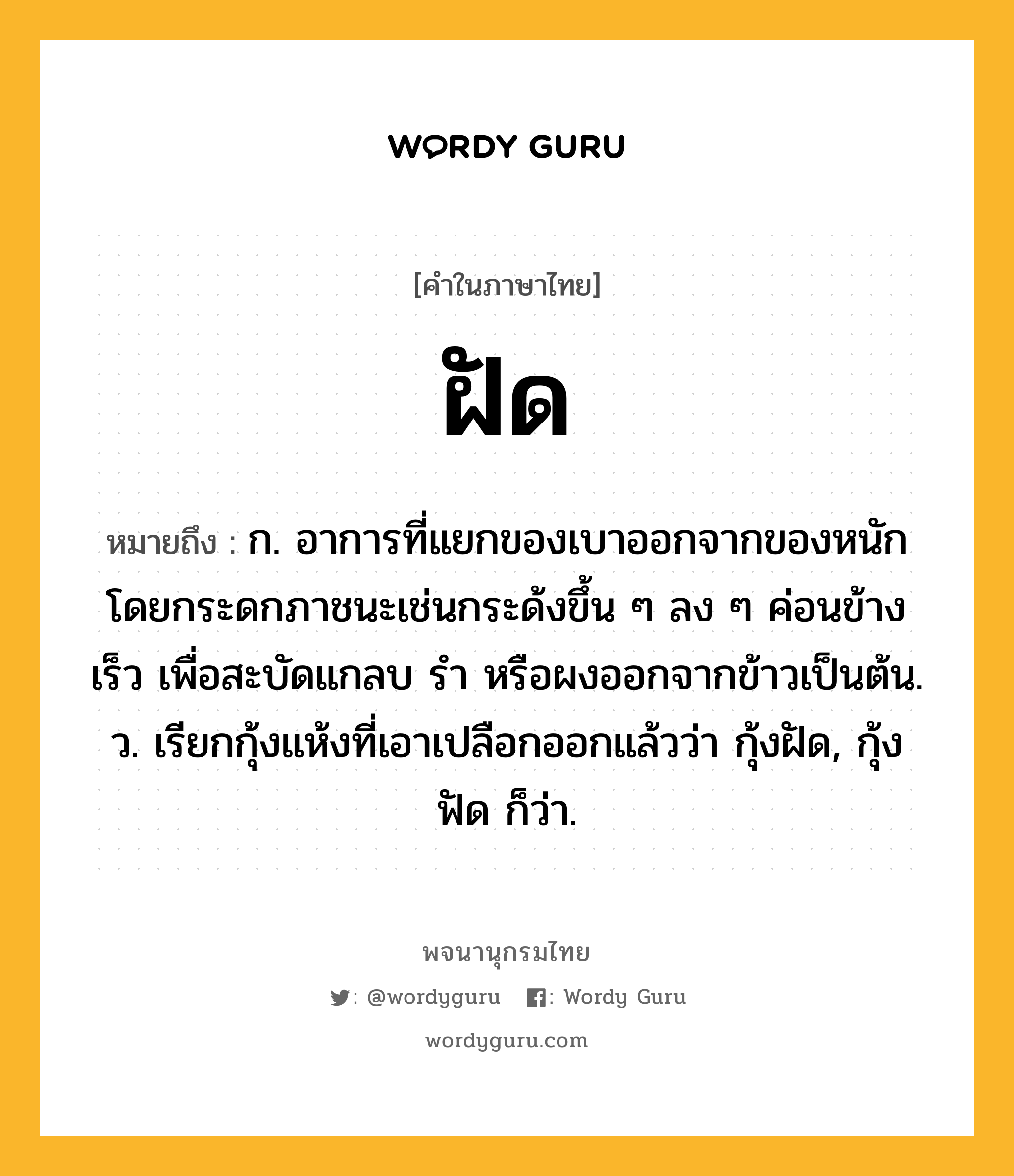 ฝัด หมายถึงอะไร?, คำในภาษาไทย ฝัด หมายถึง ก. อาการที่แยกของเบาออกจากของหนักโดยกระดกภาชนะเช่นกระด้งขึ้น ๆ ลง ๆ ค่อนข้างเร็ว เพื่อสะบัดแกลบ รำ หรือผงออกจากข้าวเป็นต้น. ว. เรียกกุ้งแห้งที่เอาเปลือกออกแล้วว่า กุ้งฝัด, กุ้งฟัด ก็ว่า.