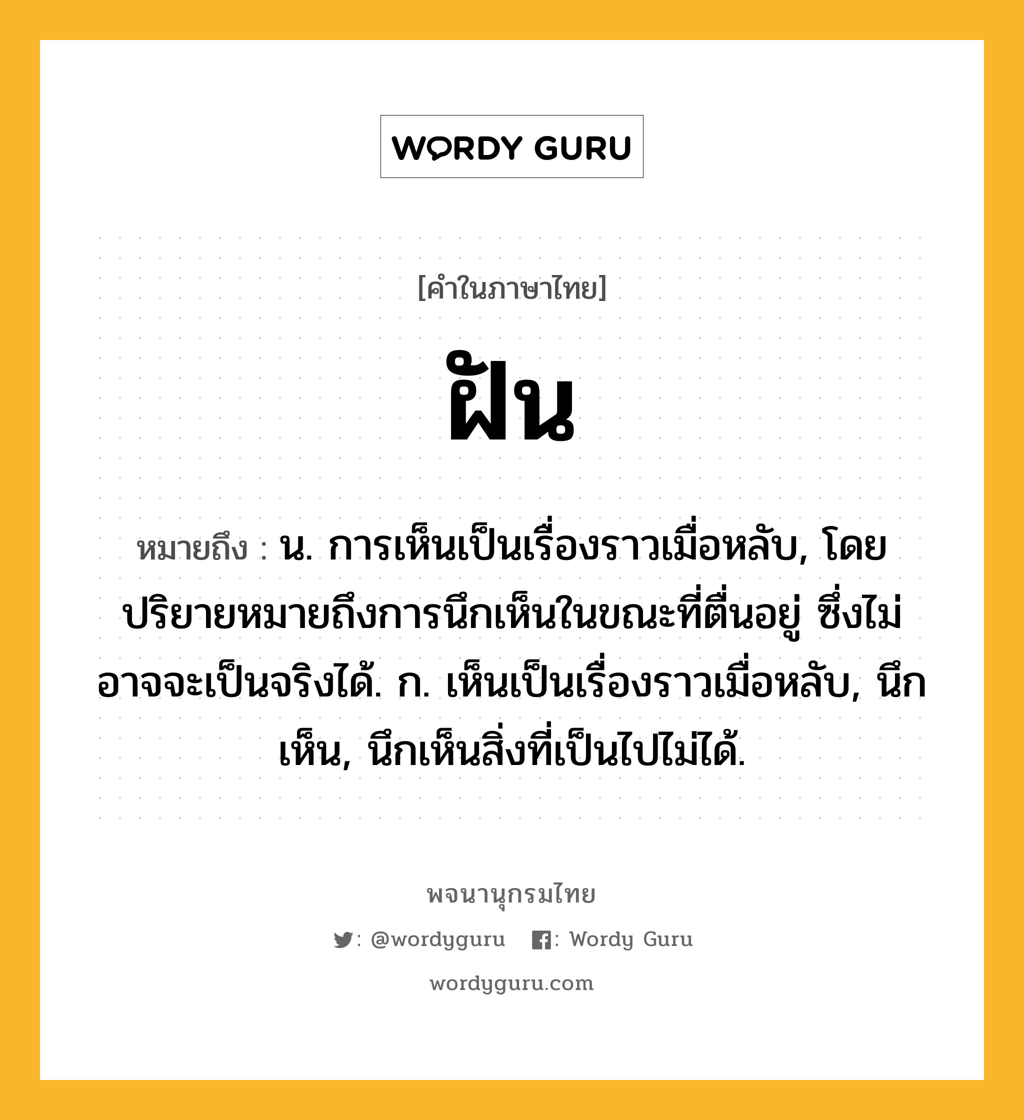 ฝัน หมายถึงอะไร?, คำในภาษาไทย ฝัน หมายถึง น. การเห็นเป็นเรื่องราวเมื่อหลับ, โดยปริยายหมายถึงการนึกเห็นในขณะที่ตื่นอยู่ ซึ่งไม่อาจจะเป็นจริงได้. ก. เห็นเป็นเรื่องราวเมื่อหลับ, นึกเห็น, นึกเห็นสิ่งที่เป็นไปไม่ได้.