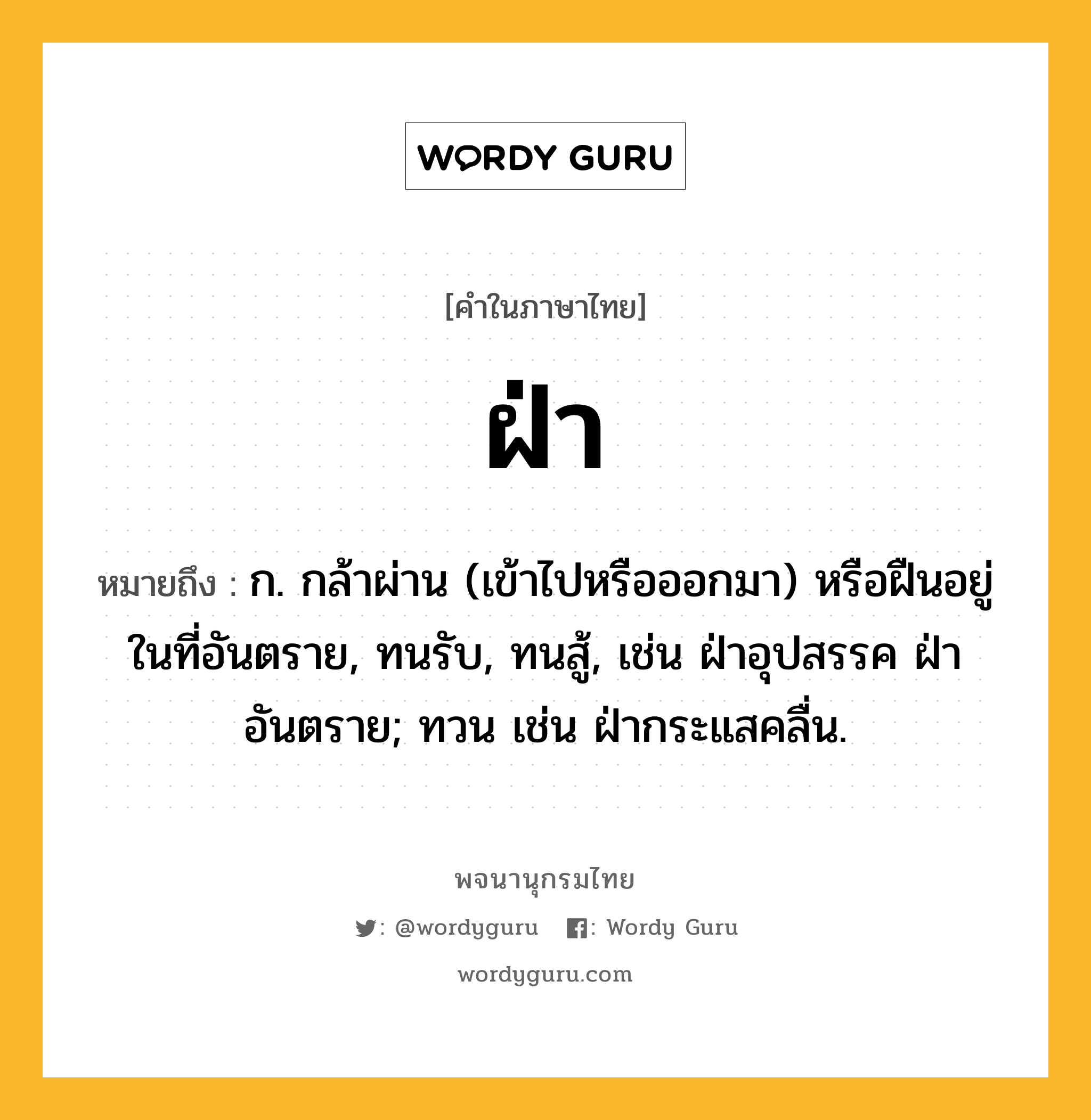 ฝ่า หมายถึงอะไร?, คำในภาษาไทย ฝ่า หมายถึง ก. กล้าผ่าน (เข้าไปหรือออกมา) หรือฝืนอยู่ในที่อันตราย, ทนรับ, ทนสู้, เช่น ฝ่าอุปสรรค ฝ่าอันตราย; ทวน เช่น ฝ่ากระแสคลื่น.