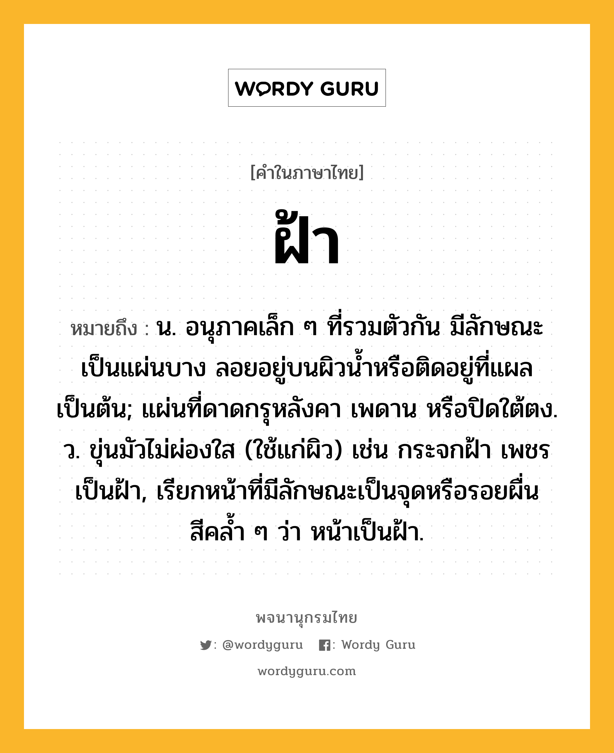 ฝ้า หมายถึงอะไร?, คำในภาษาไทย ฝ้า หมายถึง น. อนุภาคเล็ก ๆ ที่รวมตัวกัน มีลักษณะเป็นแผ่นบาง ลอยอยู่บนผิวนํ้าหรือติดอยู่ที่แผลเป็นต้น; แผ่นที่ดาดกรุหลังคา เพดาน หรือปิดใต้ตง. ว. ขุ่นมัวไม่ผ่องใส (ใช้แก่ผิว) เช่น กระจกฝ้า เพชรเป็นฝ้า, เรียกหน้าที่มีลักษณะเป็นจุดหรือรอยผื่นสีคลํ้า ๆ ว่า หน้าเป็นฝ้า.