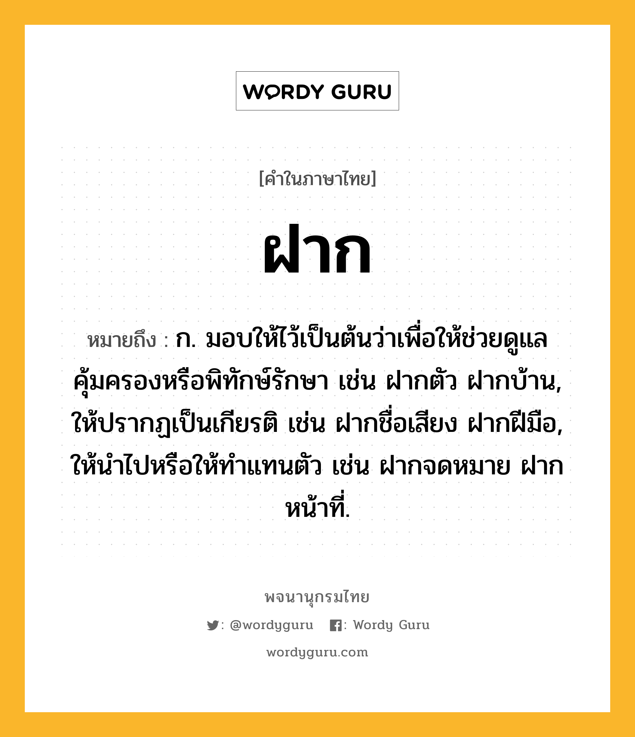 ฝาก หมายถึงอะไร?, คำในภาษาไทย ฝาก หมายถึง ก. มอบให้ไว้เป็นต้นว่าเพื่อให้ช่วยดูแลคุ้มครองหรือพิทักษ์รักษา เช่น ฝากตัว ฝากบ้าน, ให้ปรากฏเป็นเกียรติ เช่น ฝากชื่อเสียง ฝากฝีมือ, ให้นําไปหรือให้ทําแทนตัว เช่น ฝากจดหมาย ฝากหน้าที่.