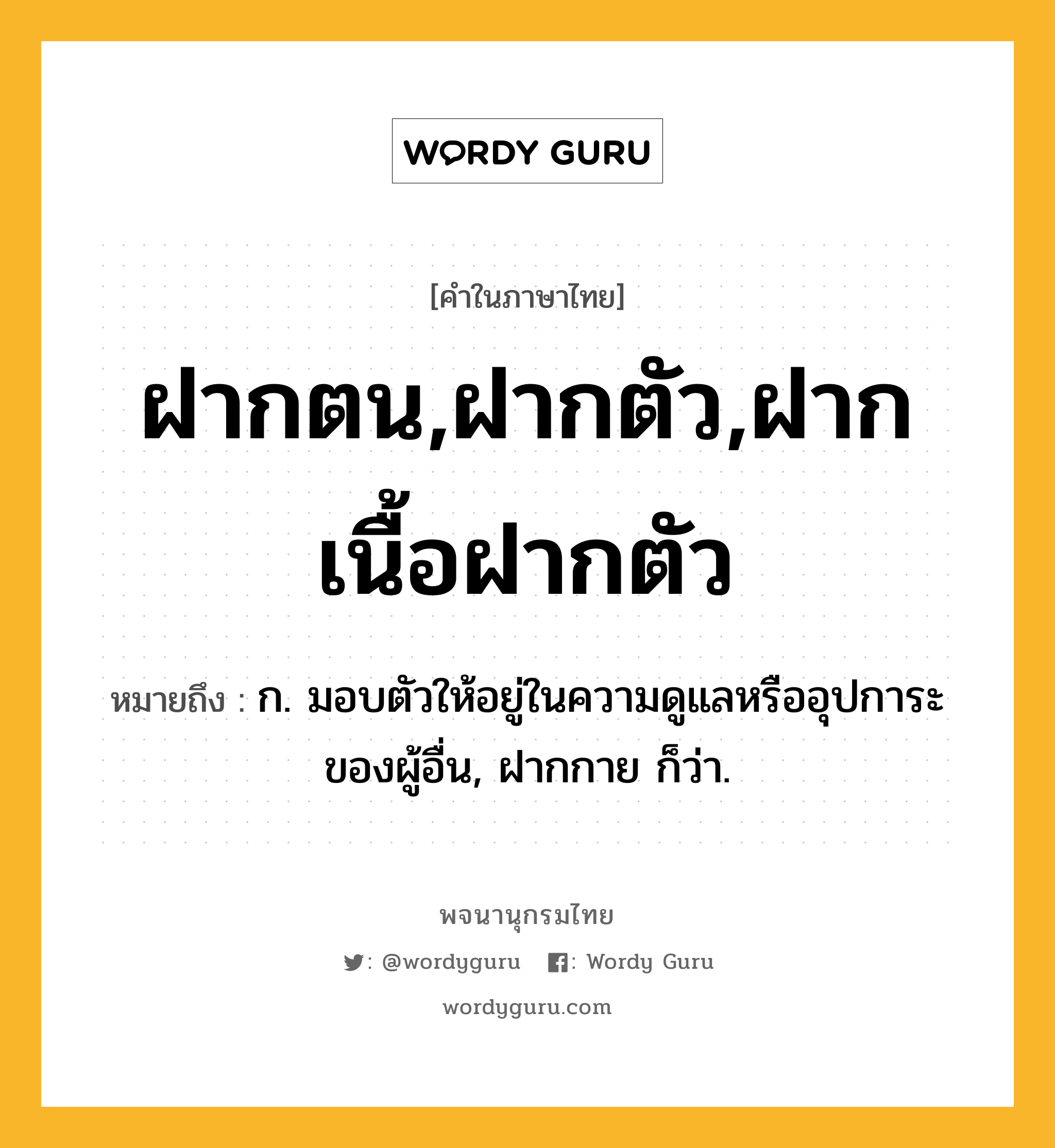 ฝากตน,ฝากตัว,ฝากเนื้อฝากตัว หมายถึงอะไร?, คำในภาษาไทย ฝากตน,ฝากตัว,ฝากเนื้อฝากตัว หมายถึง ก. มอบตัวให้อยู่ในความดูแลหรืออุปการะของผู้อื่น, ฝากกาย ก็ว่า.