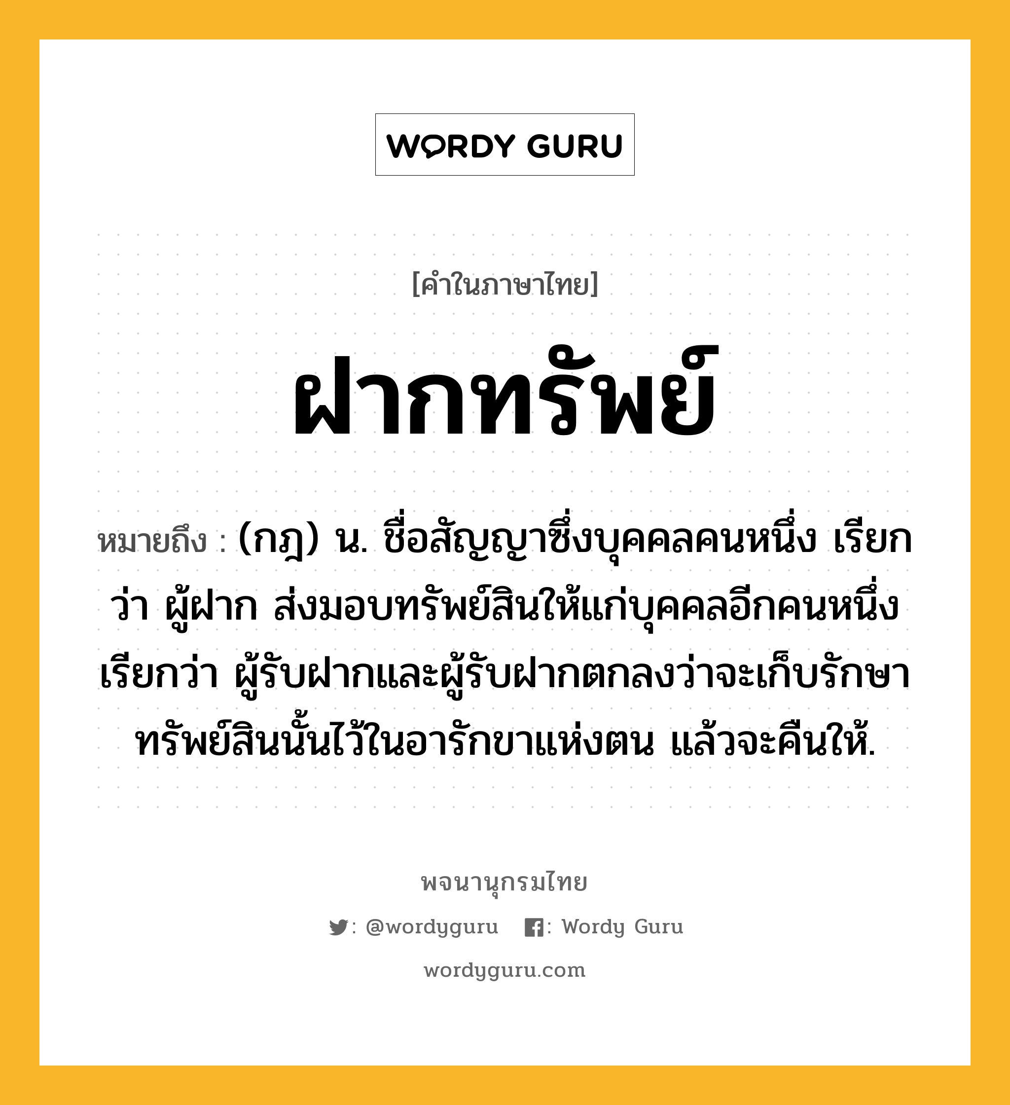 ฝากทรัพย์ หมายถึงอะไร?, คำในภาษาไทย ฝากทรัพย์ หมายถึง (กฎ) น. ชื่อสัญญาซึ่งบุคคลคนหนึ่ง เรียกว่า ผู้ฝาก ส่งมอบทรัพย์สินให้แก่บุคคลอีกคนหนึ่ง เรียกว่า ผู้รับฝากและผู้รับฝากตกลงว่าจะเก็บรักษาทรัพย์สินนั้นไว้ในอารักขาแห่งตน แล้วจะคืนให้.