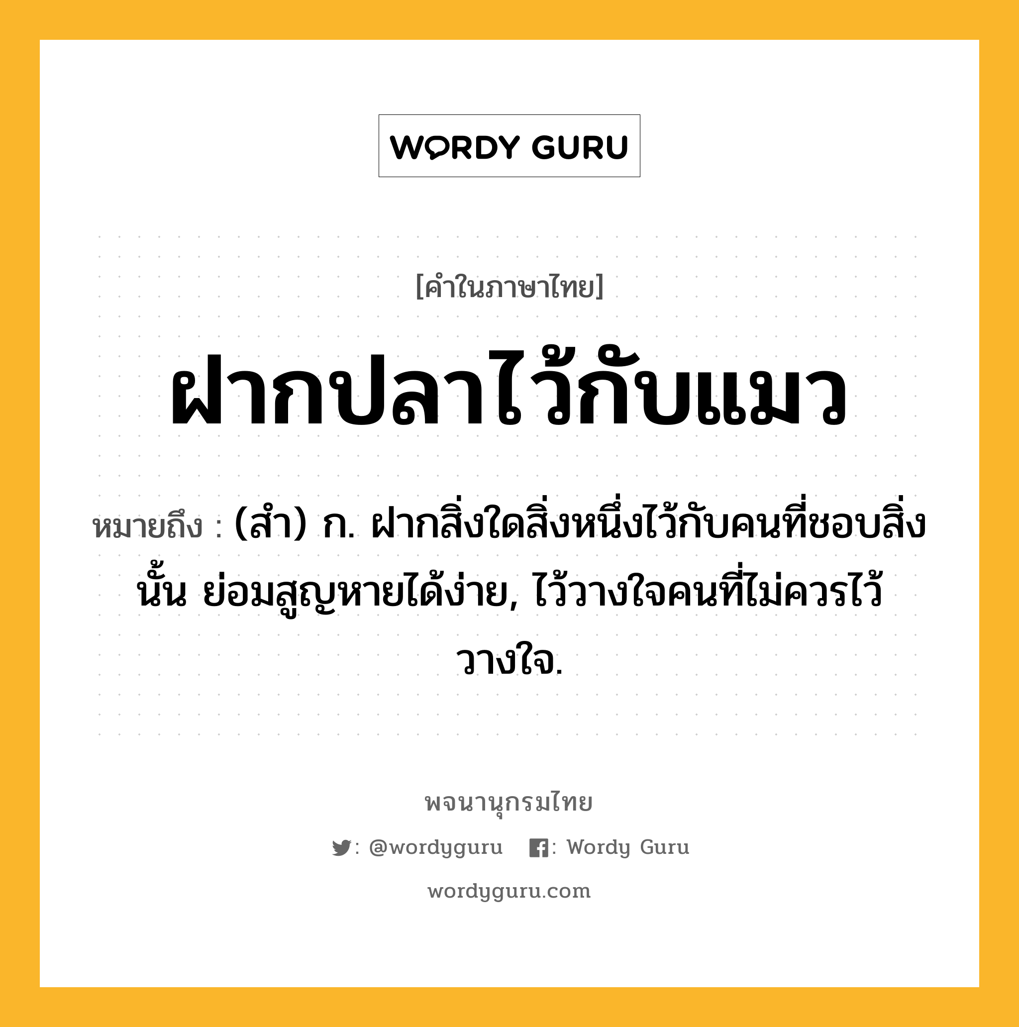 ฝากปลาไว้กับแมว หมายถึงอะไร?, คำในภาษาไทย ฝากปลาไว้กับแมว หมายถึง (สํา) ก. ฝากสิ่งใดสิ่งหนึ่งไว้กับคนที่ชอบสิ่งนั้น ย่อมสูญหายได้ง่าย, ไว้วางใจคนที่ไม่ควรไว้วางใจ.