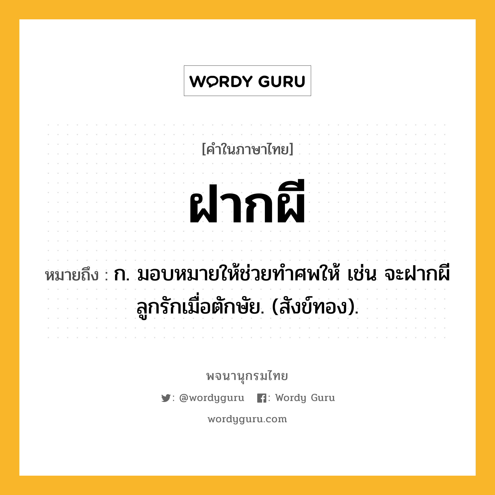 ฝากผี หมายถึงอะไร?, คำในภาษาไทย ฝากผี หมายถึง ก. มอบหมายให้ช่วยทําศพให้ เช่น จะฝากผีลูกรักเมื่อตักษัย. (สังข์ทอง).