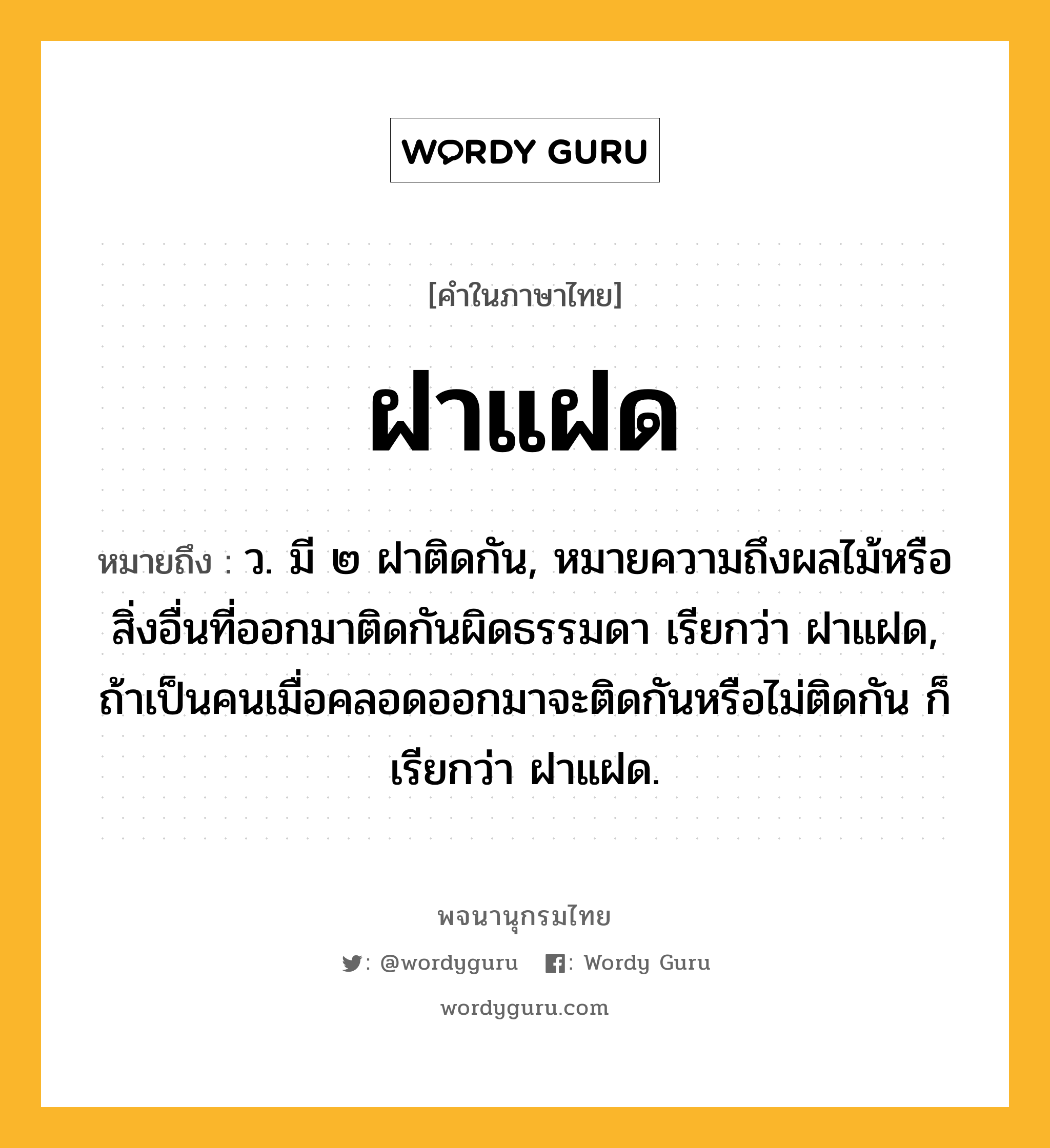 ฝาแฝด หมายถึงอะไร?, คำในภาษาไทย ฝาแฝด หมายถึง ว. มี ๒ ฝาติดกัน, หมายความถึงผลไม้หรือสิ่งอื่นที่ออกมาติดกันผิดธรรมดา เรียกว่า ฝาแฝด, ถ้าเป็นคนเมื่อคลอดออกมาจะติดกันหรือไม่ติดกัน ก็เรียกว่า ฝาแฝด.