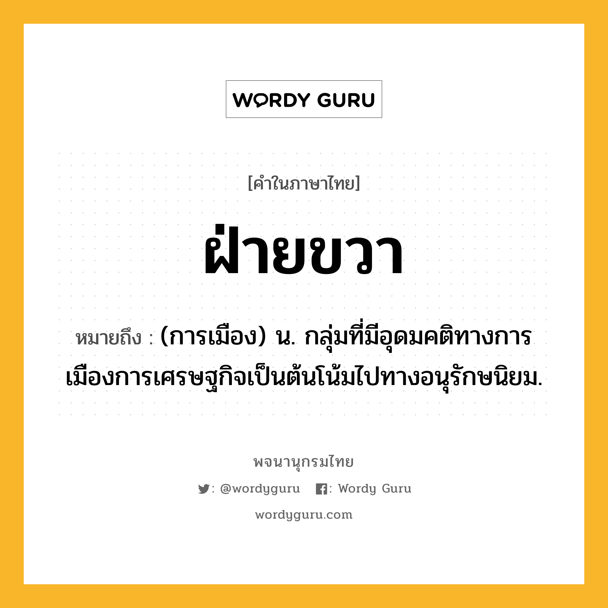 ฝ่ายขวา หมายถึงอะไร?, คำในภาษาไทย ฝ่ายขวา หมายถึง (การเมือง) น. กลุ่มที่มีอุดมคติทางการเมืองการเศรษฐกิจเป็นต้นโน้มไปทางอนุรักษนิยม.