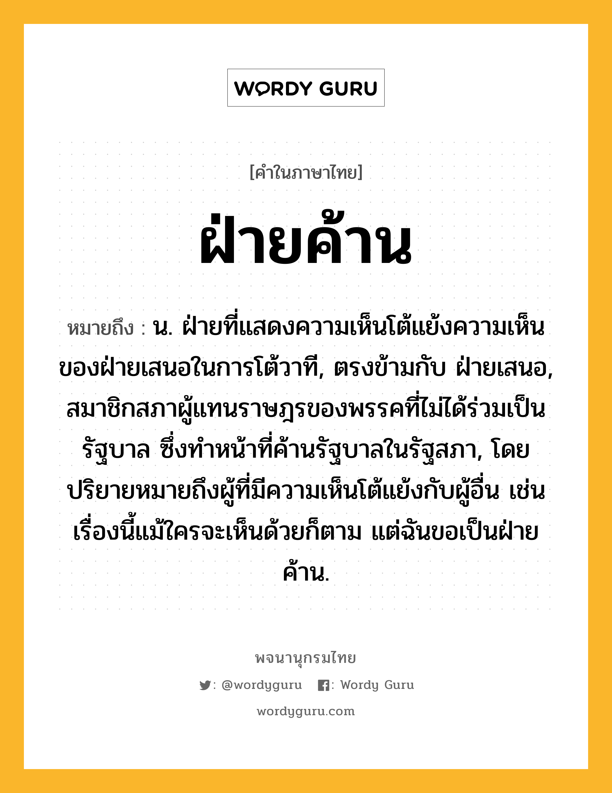 ฝ่ายค้าน หมายถึงอะไร?, คำในภาษาไทย ฝ่ายค้าน หมายถึง น. ฝ่ายที่แสดงความเห็นโต้แย้งความเห็นของฝ่ายเสนอในการโต้วาที, ตรงข้ามกับ ฝ่ายเสนอ, สมาชิกสภาผู้แทนราษฎรของพรรคที่ไม่ได้ร่วมเป็นรัฐบาล ซึ่งทําหน้าที่ค้านรัฐบาลในรัฐสภา, โดยปริยายหมายถึงผู้ที่มีความเห็นโต้แย้งกับผู้อื่น เช่น เรื่องนี้แม้ใครจะเห็นด้วยก็ตาม แต่ฉันขอเป็นฝ่ายค้าน.