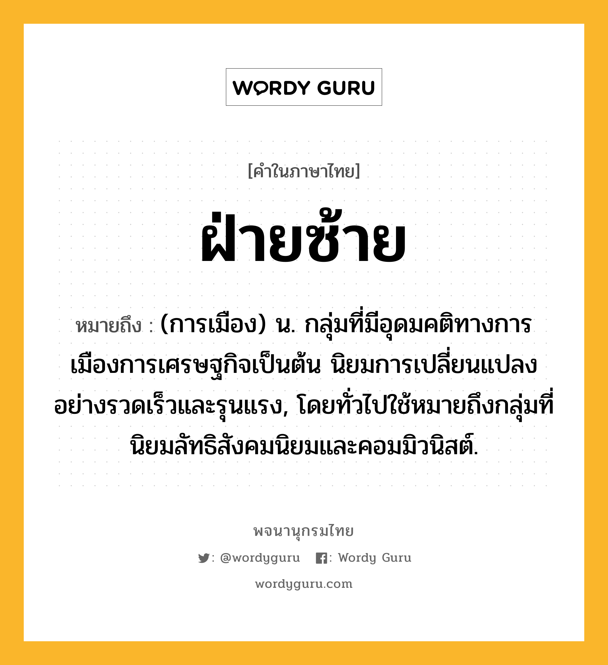 ฝ่ายซ้าย หมายถึงอะไร?, คำในภาษาไทย ฝ่ายซ้าย หมายถึง (การเมือง) น. กลุ่มที่มีอุดมคติทางการเมืองการเศรษฐกิจเป็นต้น นิยมการเปลี่ยนแปลงอย่างรวดเร็วและรุนแรง, โดยทั่วไปใช้หมายถึงกลุ่มที่นิยมลัทธิสังคมนิยมและคอมมิวนิสต์.