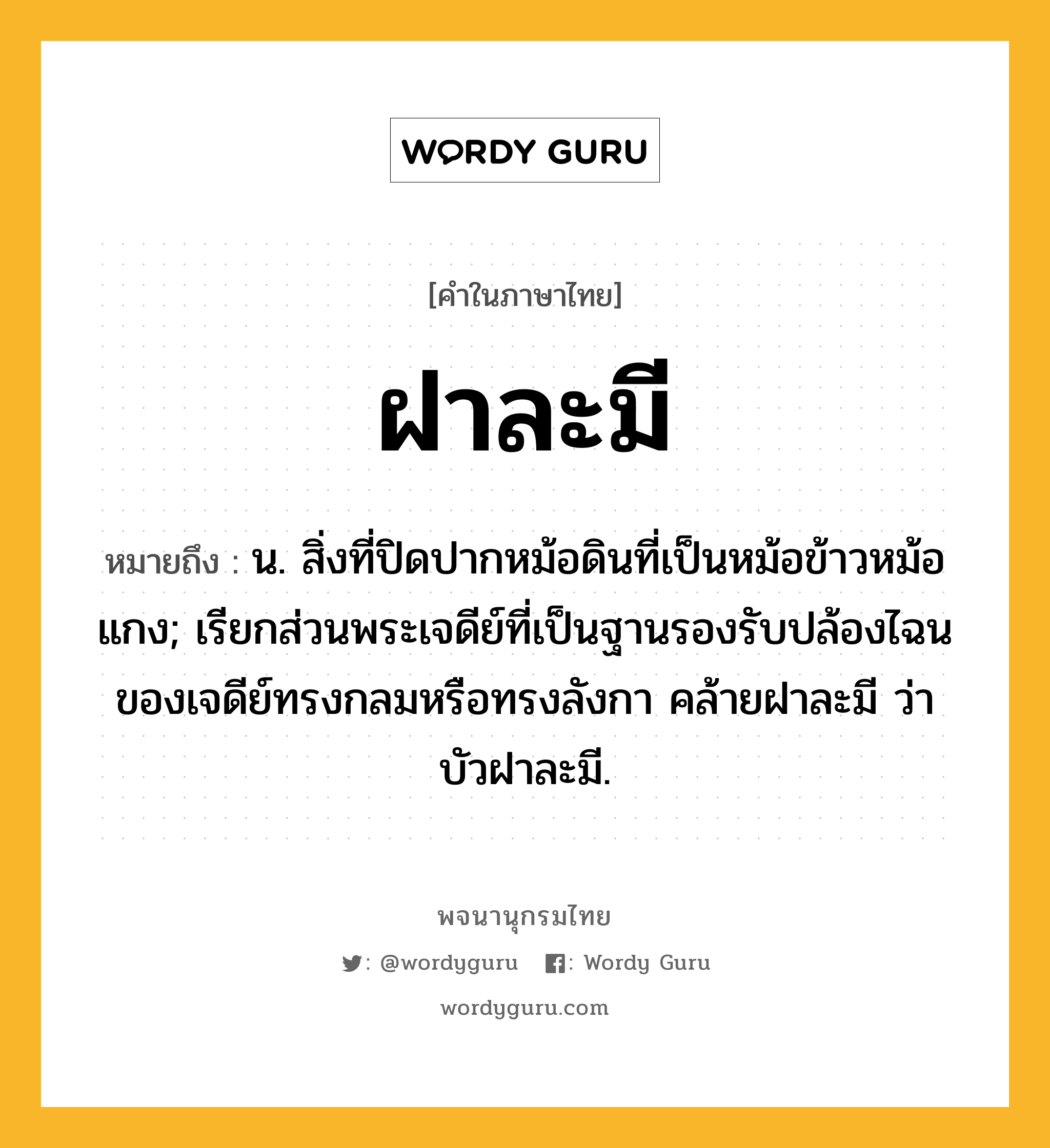 ฝาละมี หมายถึงอะไร?, คำในภาษาไทย ฝาละมี หมายถึง น. สิ่งที่ปิดปากหม้อดินที่เป็นหม้อข้าวหม้อแกง; เรียกส่วนพระเจดีย์ที่เป็นฐานรองรับปล้องไฉนของเจดีย์ทรงกลมหรือทรงลังกา คล้ายฝาละมี ว่า บัวฝาละมี.