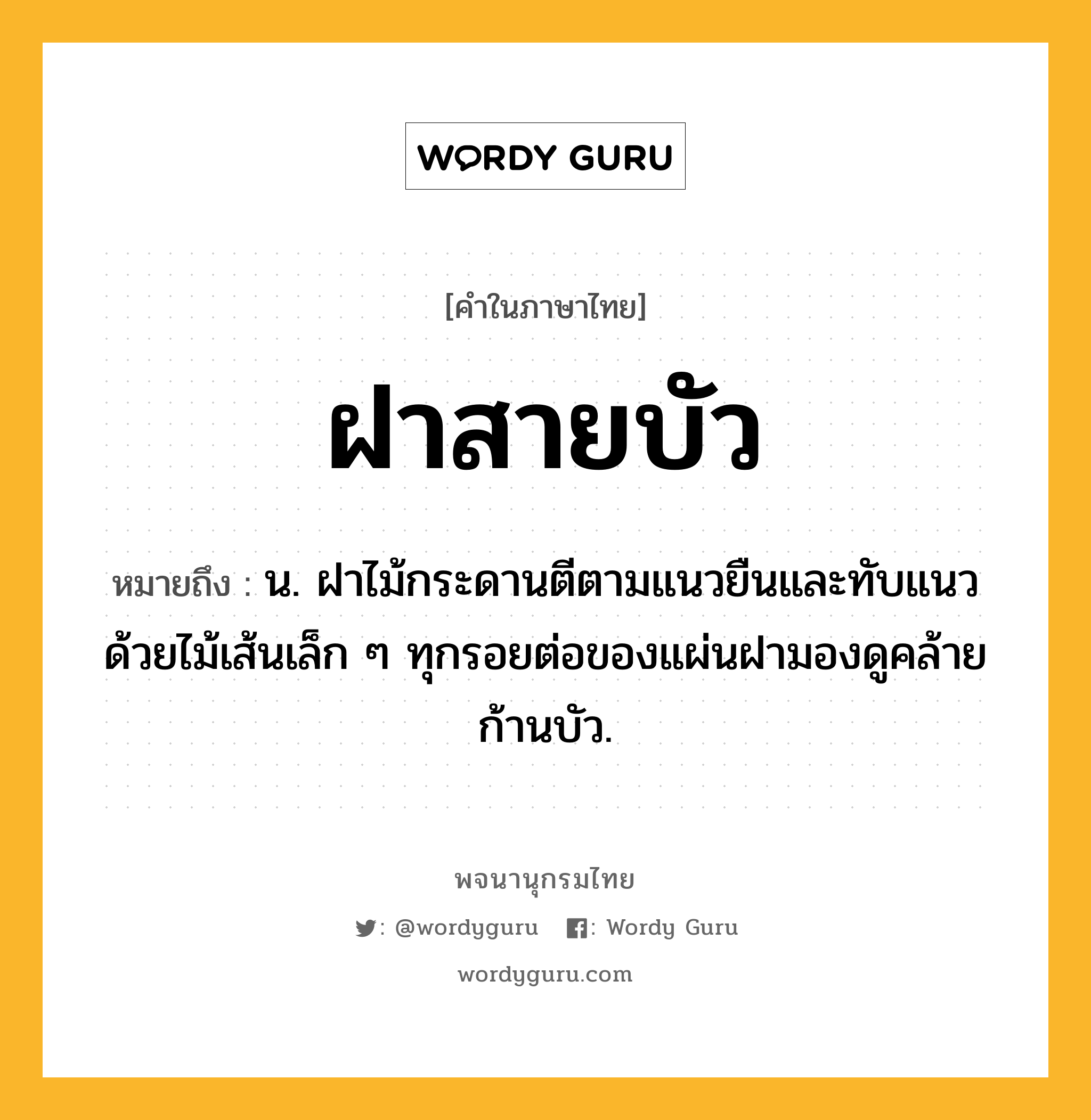 ฝาสายบัว หมายถึงอะไร?, คำในภาษาไทย ฝาสายบัว หมายถึง น. ฝาไม้กระดานตีตามแนวยืนและทับแนวด้วยไม้เส้นเล็ก ๆ ทุกรอยต่อของแผ่นฝามองดูคล้ายก้านบัว.