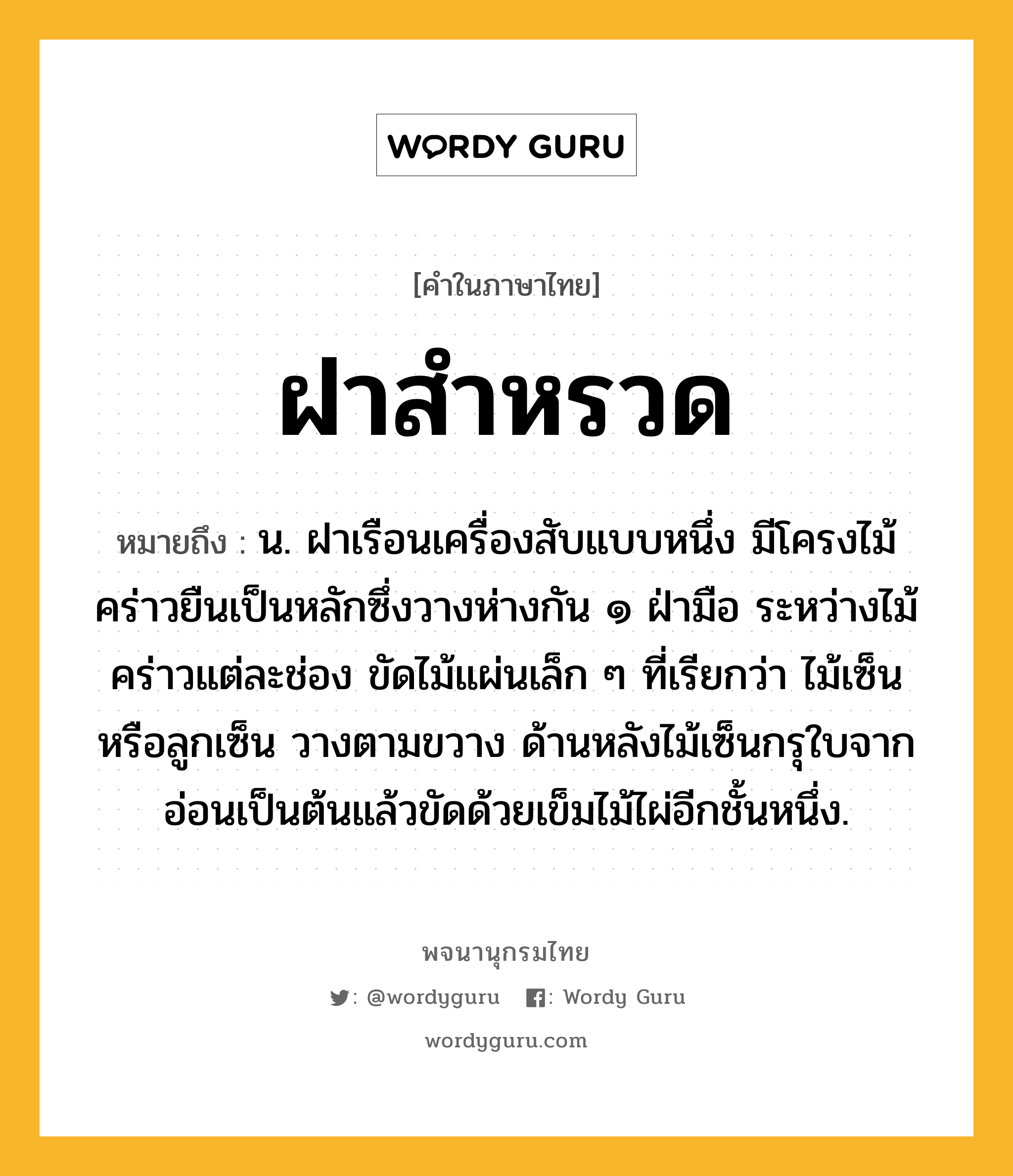 ฝาสำหรวด หมายถึงอะไร?, คำในภาษาไทย ฝาสำหรวด หมายถึง น. ฝาเรือนเครื่องสับแบบหนึ่ง มีโครงไม้คร่าวยืนเป็นหลักซึ่งวางห่างกัน ๑ ฝ่ามือ ระหว่างไม้คร่าวแต่ละช่อง ขัดไม้แผ่นเล็ก ๆ ที่เรียกว่า ไม้เซ็น หรือลูกเซ็น วางตามขวาง ด้านหลังไม้เซ็นกรุใบจากอ่อนเป็นต้นแล้วขัดด้วยเข็มไม้ไผ่อีกชั้นหนึ่ง.