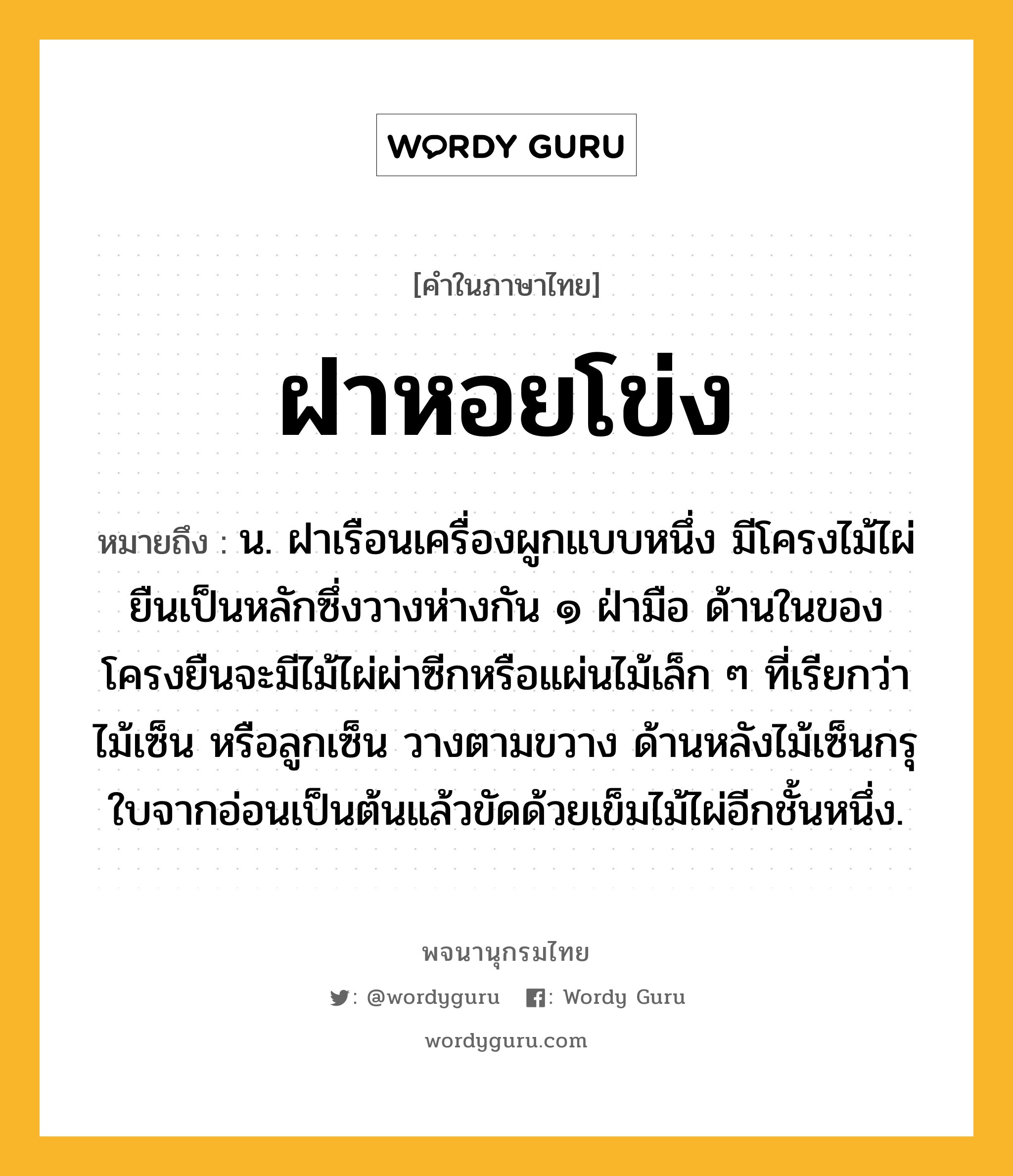 ฝาหอยโข่ง หมายถึงอะไร?, คำในภาษาไทย ฝาหอยโข่ง หมายถึง น. ฝาเรือนเครื่องผูกแบบหนึ่ง มีโครงไม้ไผ่ยืนเป็นหลักซึ่งวางห่างกัน ๑ ฝ่ามือ ด้านในของโครงยืนจะมีไม้ไผ่ผ่าซีกหรือแผ่นไม้เล็ก ๆ ที่เรียกว่า ไม้เซ็น หรือลูกเซ็น วางตามขวาง ด้านหลังไม้เซ็นกรุใบจากอ่อนเป็นต้นแล้วขัดด้วยเข็มไม้ไผ่อีกชั้นหนึ่ง.