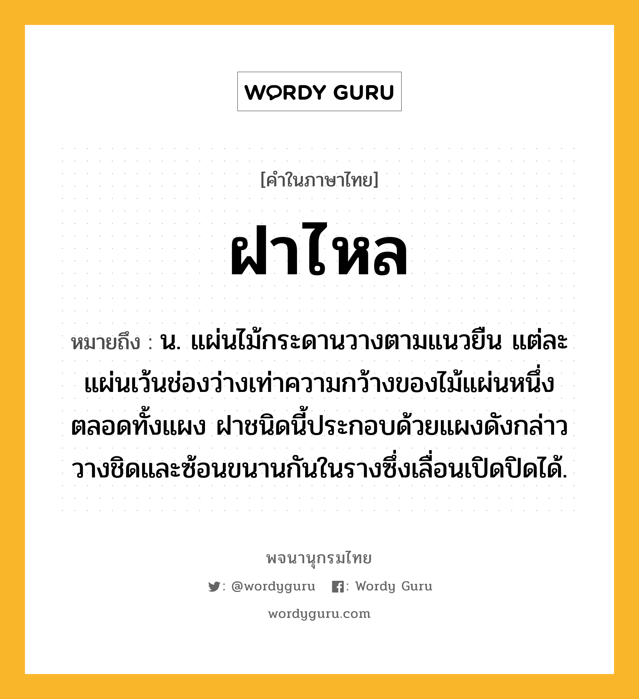 ฝาไหล หมายถึงอะไร?, คำในภาษาไทย ฝาไหล หมายถึง น. แผ่นไม้กระดานวางตามแนวยืน แต่ละแผ่นเว้นช่องว่างเท่าความกว้างของไม้แผ่นหนึ่งตลอดทั้งแผง ฝาชนิดนี้ประกอบด้วยแผงดังกล่าววางชิดและซ้อนขนานกันในรางซึ่งเลื่อนเปิดปิดได้.